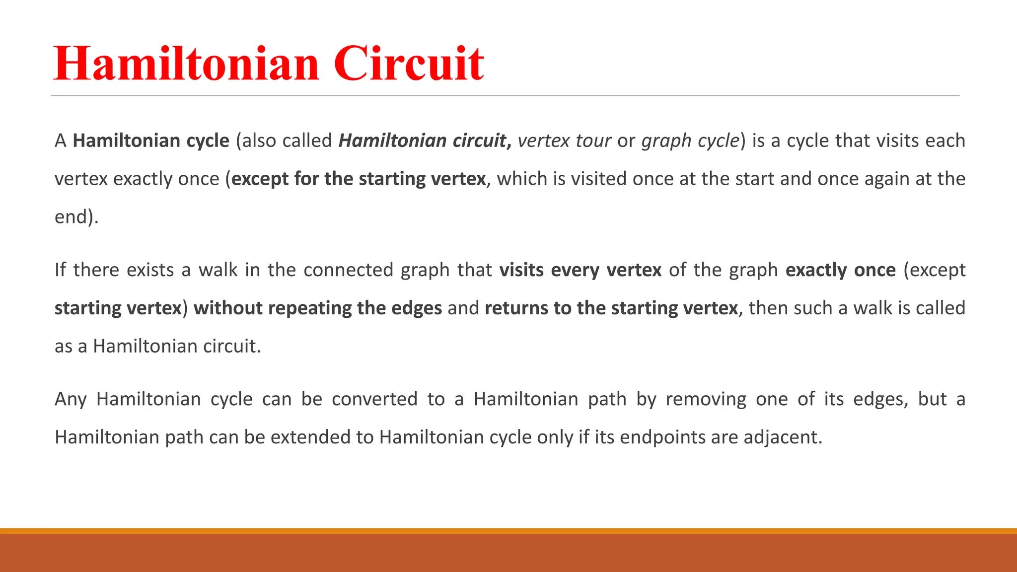Hamiltonian Circuit
A Hamiltonian cycle (also called Hamiltonian circuit, vertex tour or graph cycle) is a cycle that visits each
vertex exactly once (except for the starting vertex, which is visited once at the start and once again at the
end).
If there exists a walk in the connected graph that visits every vertex of the graph exactly once (except
starting vertex) without repeating the edges and returns to the starting vertex, then such a walk is called
as a Hamiltonian circuit.
Any Hamiltonian cycle can be converted to a Hamiltonian path by removing one of its edges, but a
Hamiltonian path can be extended to Hamiltonian cycle only if its endpoints are adjacent.
 