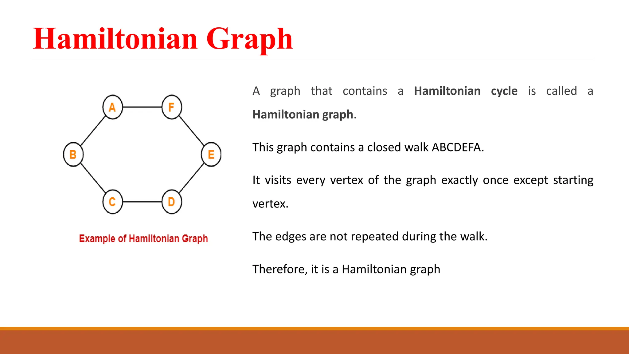 Hamiltonian Graph
A graph that contains a Hamiltonian cycle is called a
Hamiltonian graph.
This graph contains a closed walk ABCDEFA.
It visits every vertex of the graph exactly once except starting
vertex.
The edges are not repeated during the walk.
Therefore, it is a Hamiltonian graph
 