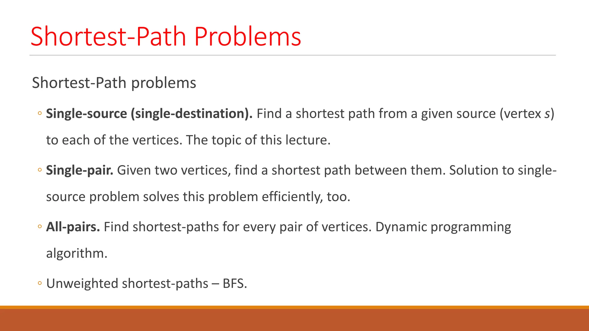 Shortest-Path Problems
Shortest-Path problems
◦ Single-source (single-destination). Find a shortest path from a given source (vertex s)
to each of the vertices. The topic of this lecture.
◦ Single-pair. Given two vertices, find a shortest path between them. Solution to single-
source problem solves this problem efficiently, too.
◦ All-pairs. Find shortest-paths for every pair of vertices. Dynamic programming
algorithm.
◦ Unweighted shortest-paths &ndash; BFS.
 