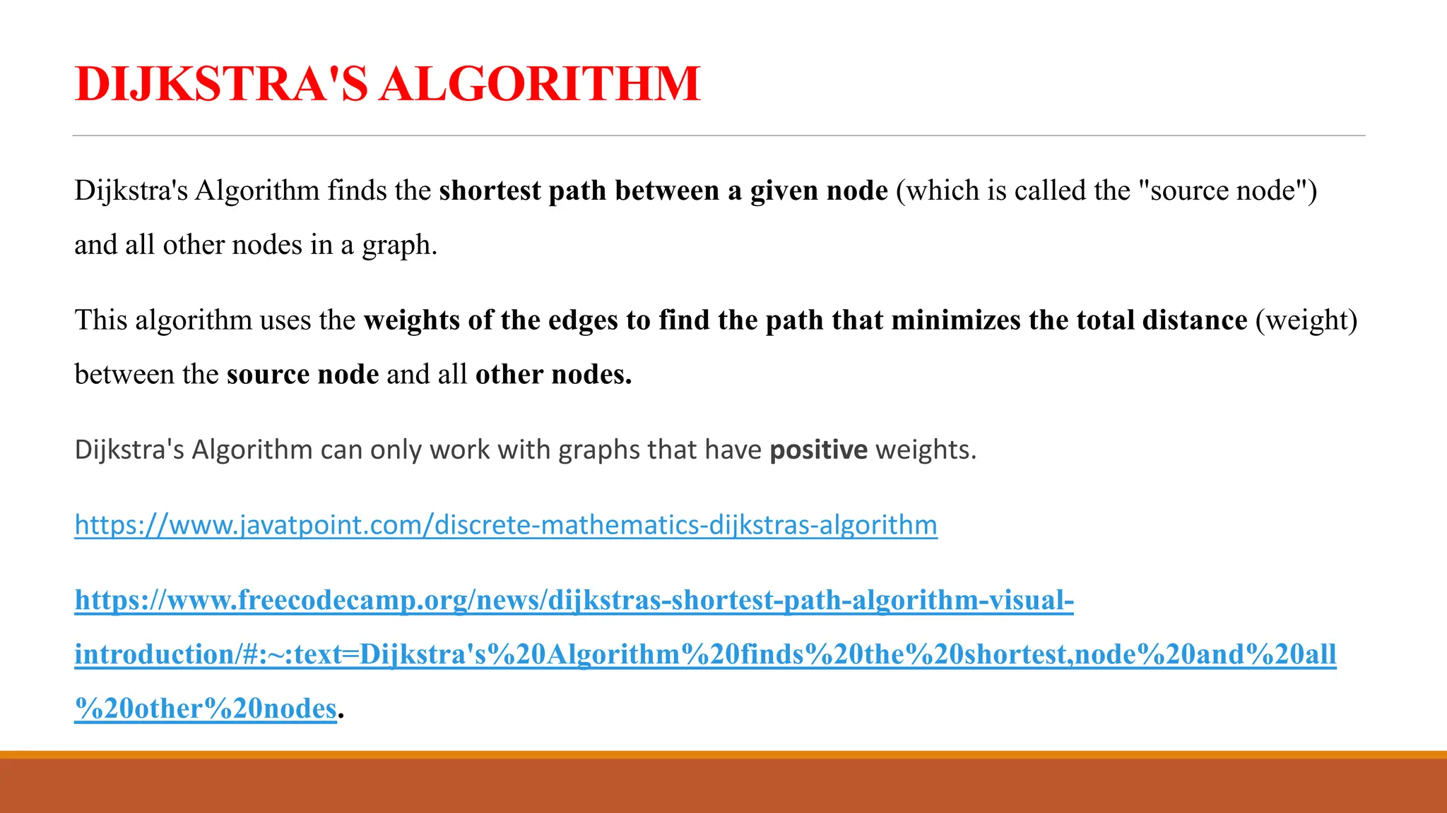 DIJKSTRA'S ALGORITHM
Dijkstra's Algorithm finds the shortest path between a given node (which is called the "source node")
and all other nodes in a graph.
This algorithm uses the weights of the edges to find the path that minimizes the total distance (weight)
between the source node and all other nodes.
Dijkstra's Algorithm can only work with graphs that have positive weights.
https://www.javatpoint.com/discrete-mathematics-dijkstras-algorithm
https://www.freecodecamp.org/news/dijkstras-shortest-path-algorithm-visual-
introduction/#:~:text=Dijkstra's%20Algorithm%20finds%20the%20shortest,node%20and%20all
%20other%20nodes.
 