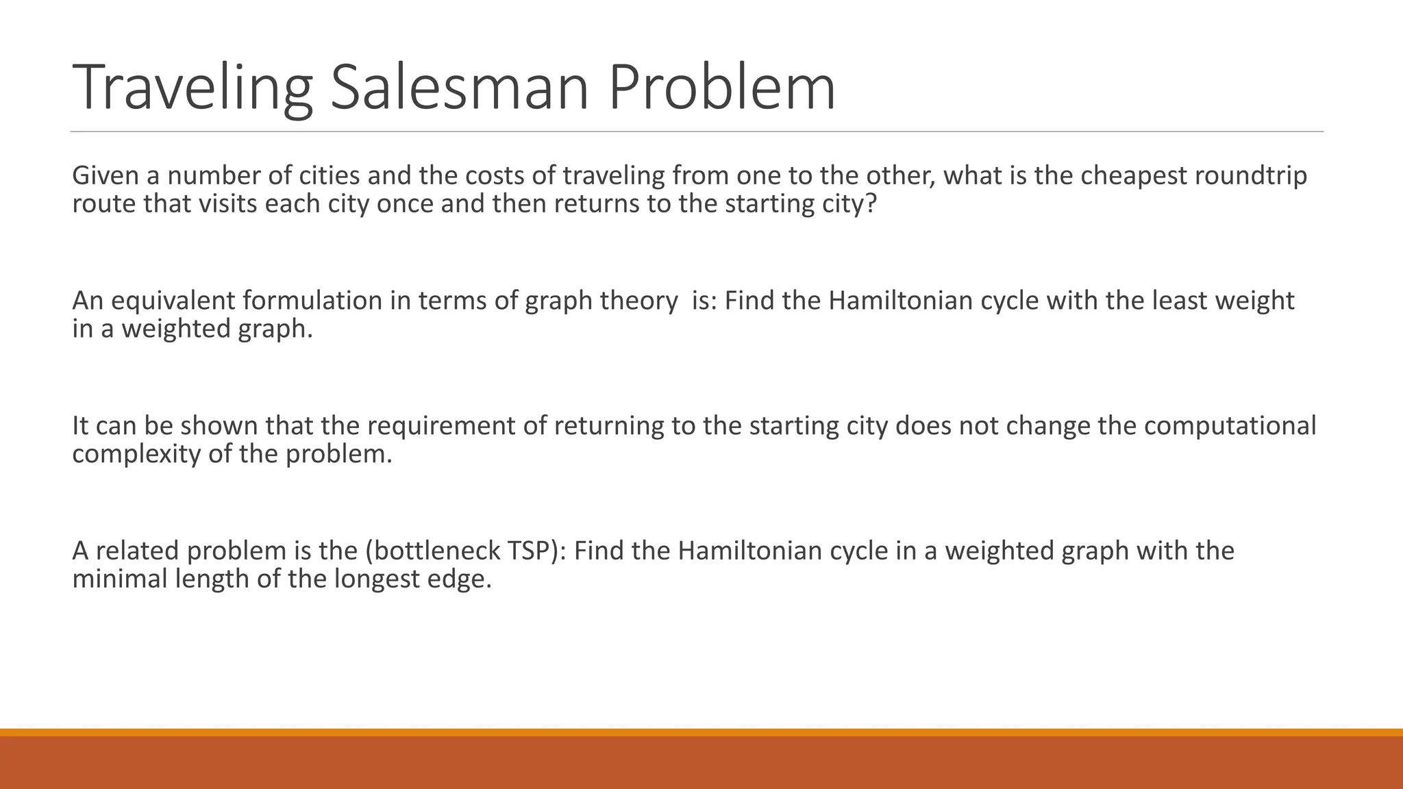 Traveling Salesman Problem
Given a number of cities and the costs of traveling from one to the other, what is the cheapest roundtrip
route that visits each city once and then returns to the starting city?
An equivalent formulation in terms of graph theory is: Find the Hamiltonian cycle with the least weight
in a weighted graph.
It can be shown that the requirement of returning to the starting city does not change the computational
complexity of the problem.
A related problem is the (bottleneck TSP): Find the Hamiltonian cycle in a weighted graph with the
minimal length of the longest edge.
 