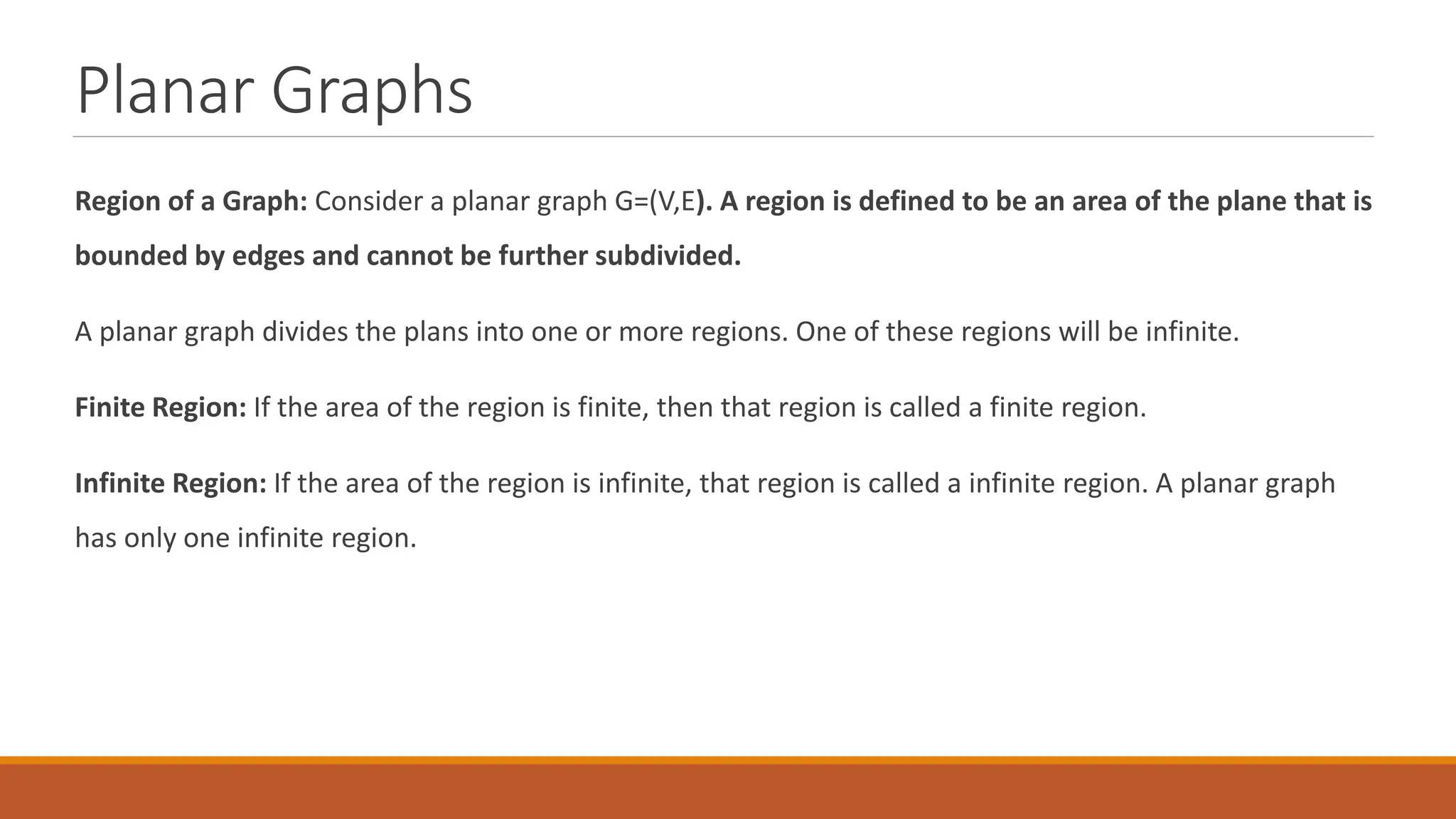 Planar Graphs
Region of a Graph: Consider a planar graph G=(V,E). A region is defined to be an area of the plane that is
bounded by edges and cannot be further subdivided.
A planar graph divides the plans into one or more regions. One of these regions will be infinite.
Finite Region: If the area of the region is finite, then that region is called a finite region.
Infinite Region: If the area of the region is infinite, that region is called a infinite region. A planar graph
has only one infinite region.
 