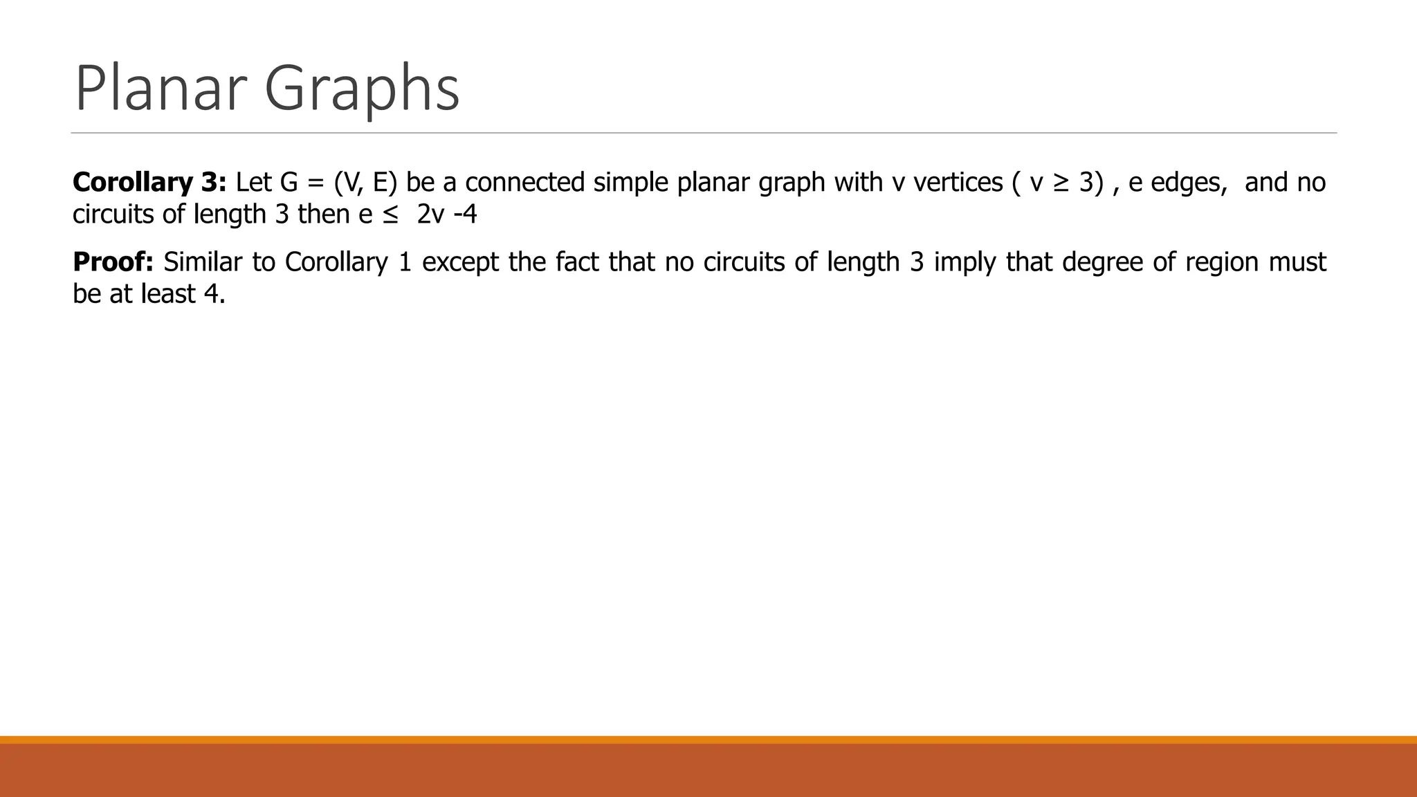 Planar Graphs
Corollary 3: Let G = (V, E) be a connected simple planar graph with v vertices ( v &ge; 3) , e edges, and no
circuits of length 3 then e &le; 2v -4
Proof: Similar to Corollary 1 except the fact that no circuits of length 3 imply that degree of region must
be at least 4.
 