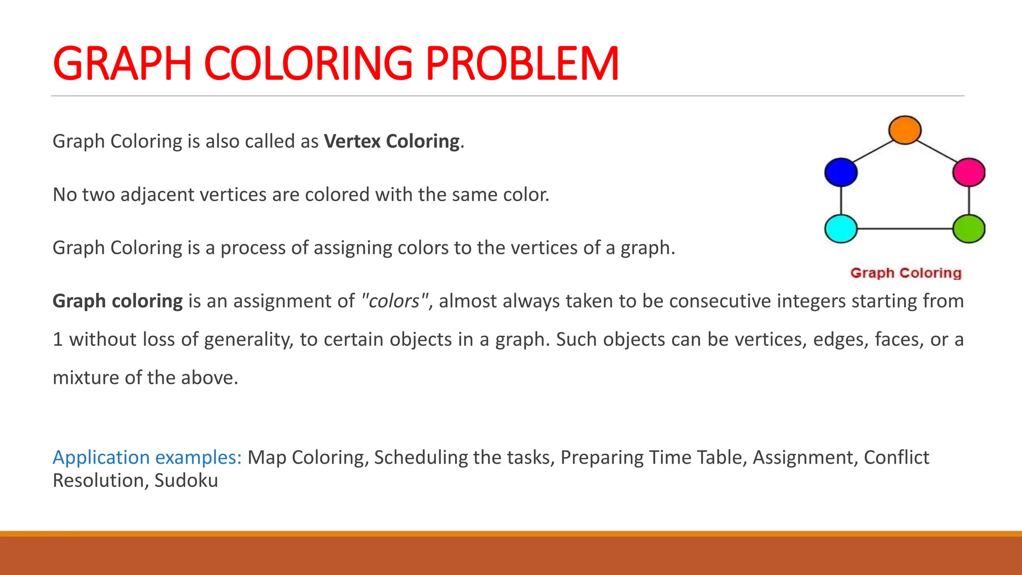 GRAPH COLORING PROBLEM
Graph Coloring is also called as Vertex Coloring.
No two adjacent vertices are colored with the same color.
Graph Coloring is a process of assigning colors to the vertices of a graph.
Graph coloring is an assignment of "colors", almost always taken to be consecutive integers starting from
1 without loss of generality, to certain objects in a graph. Such objects can be vertices, edges, faces, or a
mixture of the above.
Application examples: Map Coloring, Scheduling the tasks, Preparing Time Table, Assignment, Conflict
Resolution, Sudoku
 