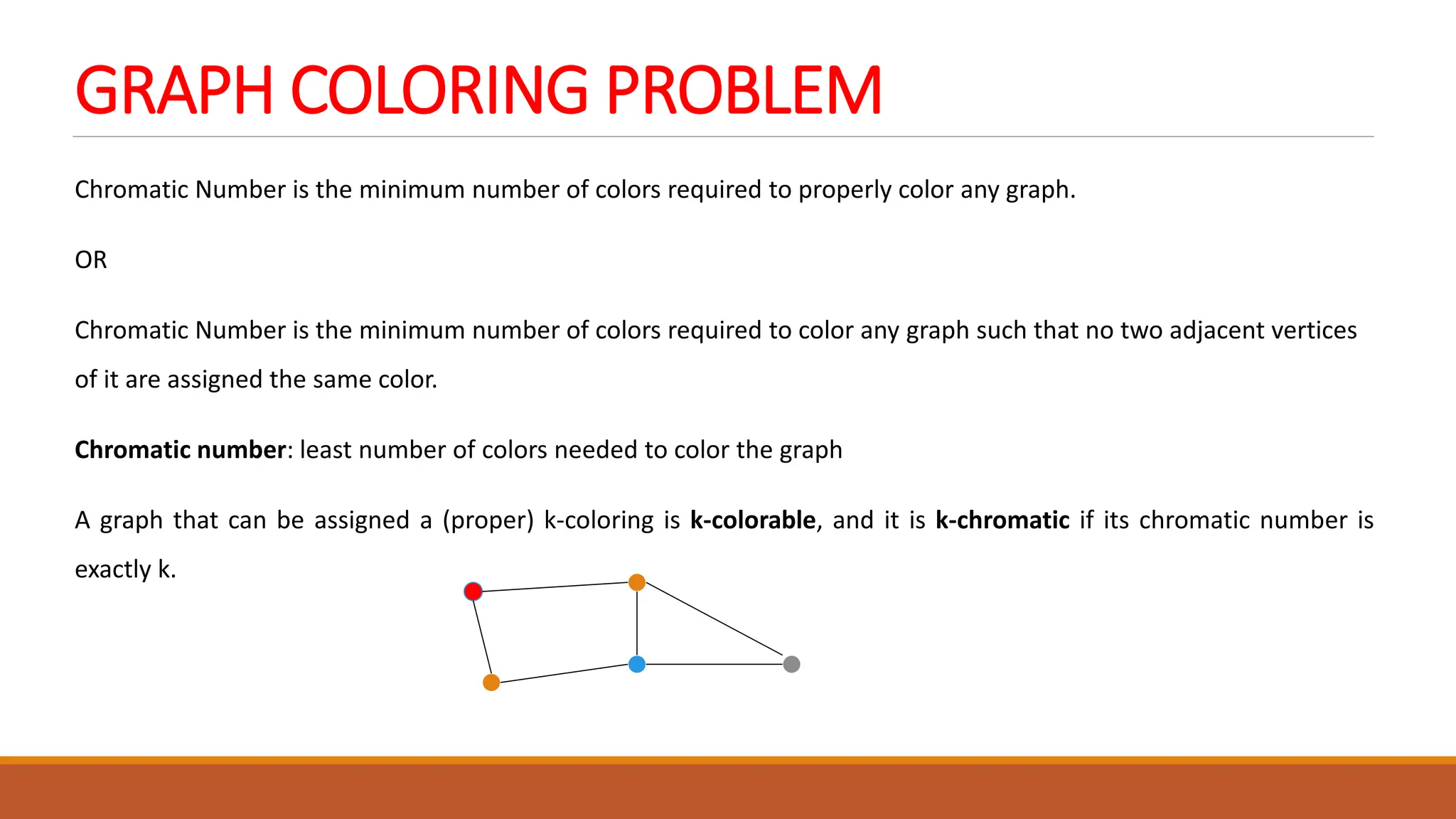 GRAPH COLORING PROBLEM
Chromatic Number is the minimum number of colors required to properly color any graph.
OR
Chromatic Number is the minimum number of colors required to color any graph such that no two adjacent vertices
of it are assigned the same color.
Chromatic number: least number of colors needed to color the graph
A graph that can be assigned a (proper) k-coloring is k-colorable, and it is k-chromatic if its chromatic number is
exactly k.
 