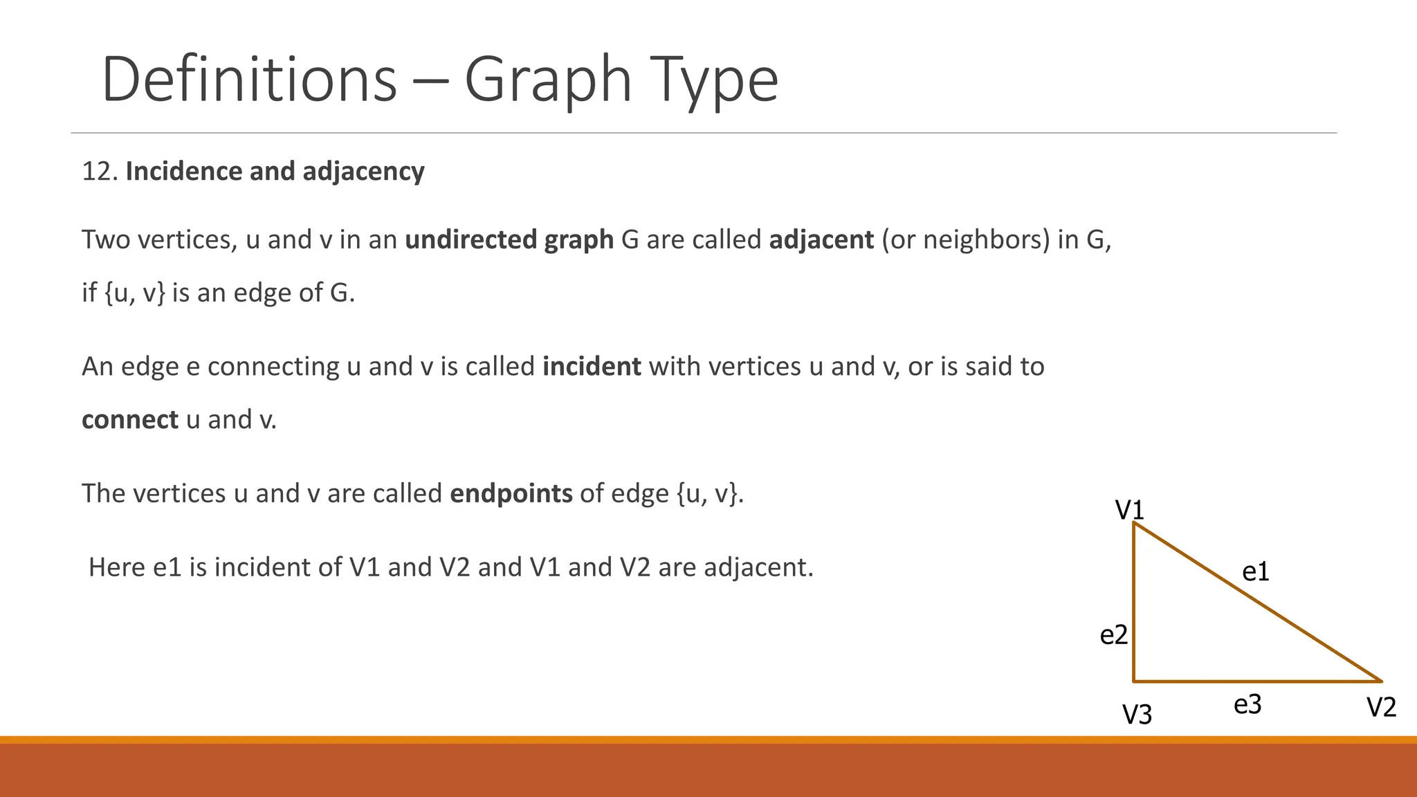 Definitions &ndash; Graph Type
12. Incidence and adjacency
Two vertices, u and v in an undirected graph G are called adjacent (or neighbors) in G,
if {u, v} is an edge of G.
An edge e connecting u and v is called incident with vertices u and v, or is said to
connect u and v.
The vertices u and v are called endpoints of edge {u, v}.
Here e1 is incident of V1 and V2 and V1 and V2 are adjacent.
V1
V3 V2
e1
e2
e3
 