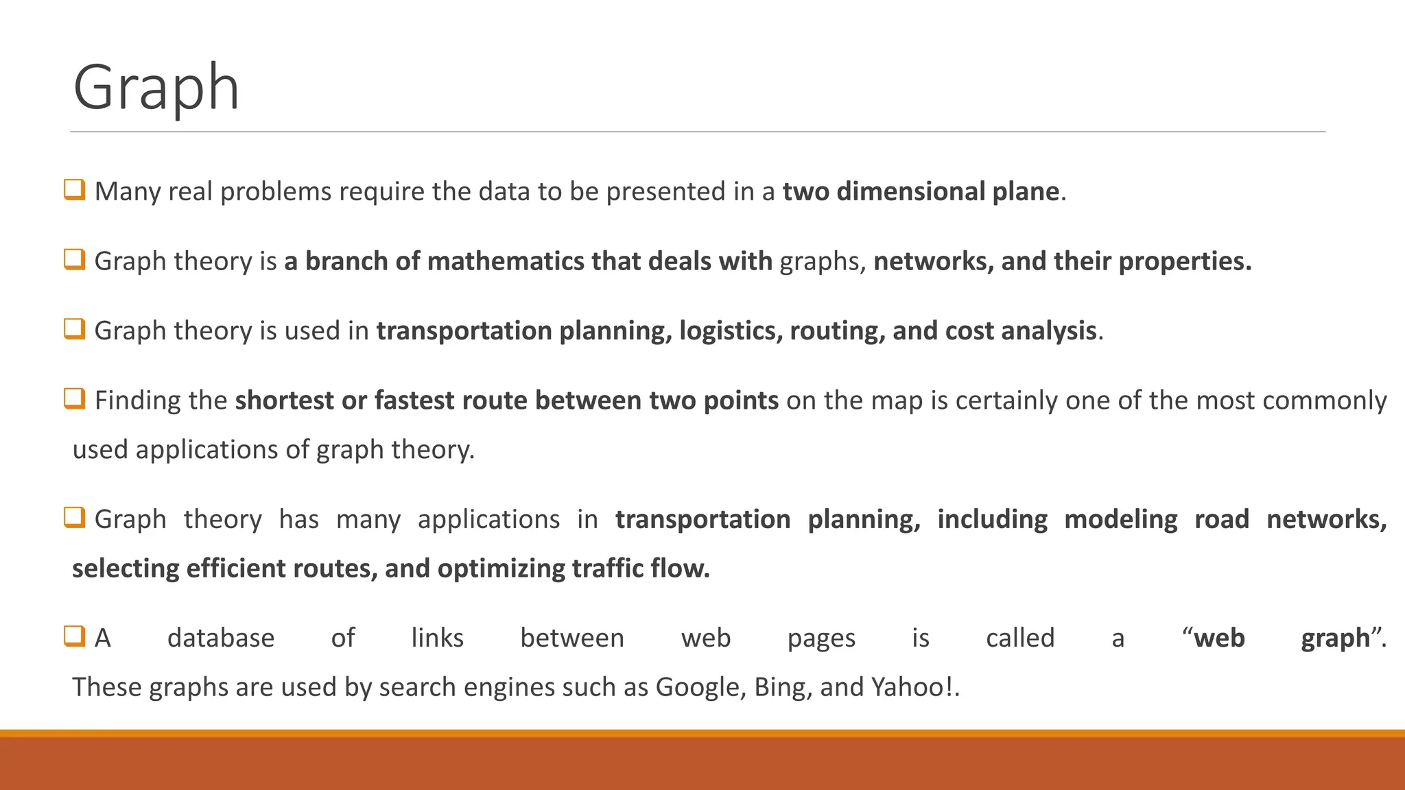 Graph
 Many real problems require the data to be presented in a two dimensional plane.
 Graph theory is a branch of mathematics that deals with graphs, networks, and their properties.
 Graph theory is used in transportation planning, logistics, routing, and cost analysis.
 Finding the shortest or fastest route between two points on the map is certainly one of the most commonly
used applications of graph theory.
 Graph theory has many applications in transportation planning, including modeling road networks,
selecting efficient routes, and optimizing traffic flow.
 A database of links between web pages is called a &ldquo;web graph&rdquo;.
These graphs are used by search engines such as Google, Bing, and Yahoo!.
 
