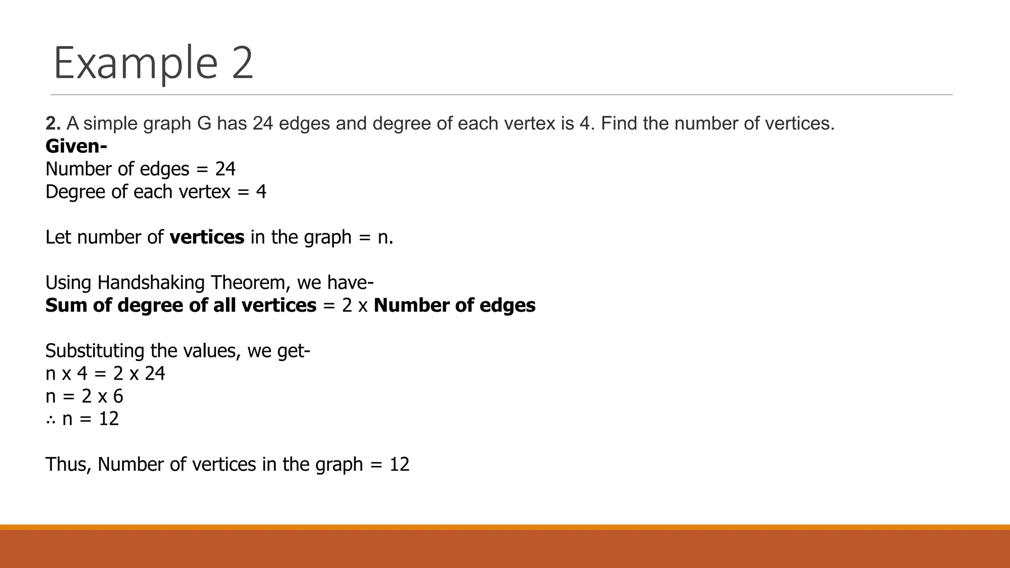 Example 2
2. A simple graph G has 24 edges and degree of each vertex is 4. Find the number of vertices.
Given-
Number of edges = 24
Degree of each vertex = 4
Let number of vertices in the graph = n.
Using Handshaking Theorem, we have-
Sum of degree of all vertices = 2 x Number of edges
Substituting the values, we get-
n x 4 = 2 x 24
n = 2 x 6
&there4; n = 12
Thus, Number of vertices in the graph = 12
 