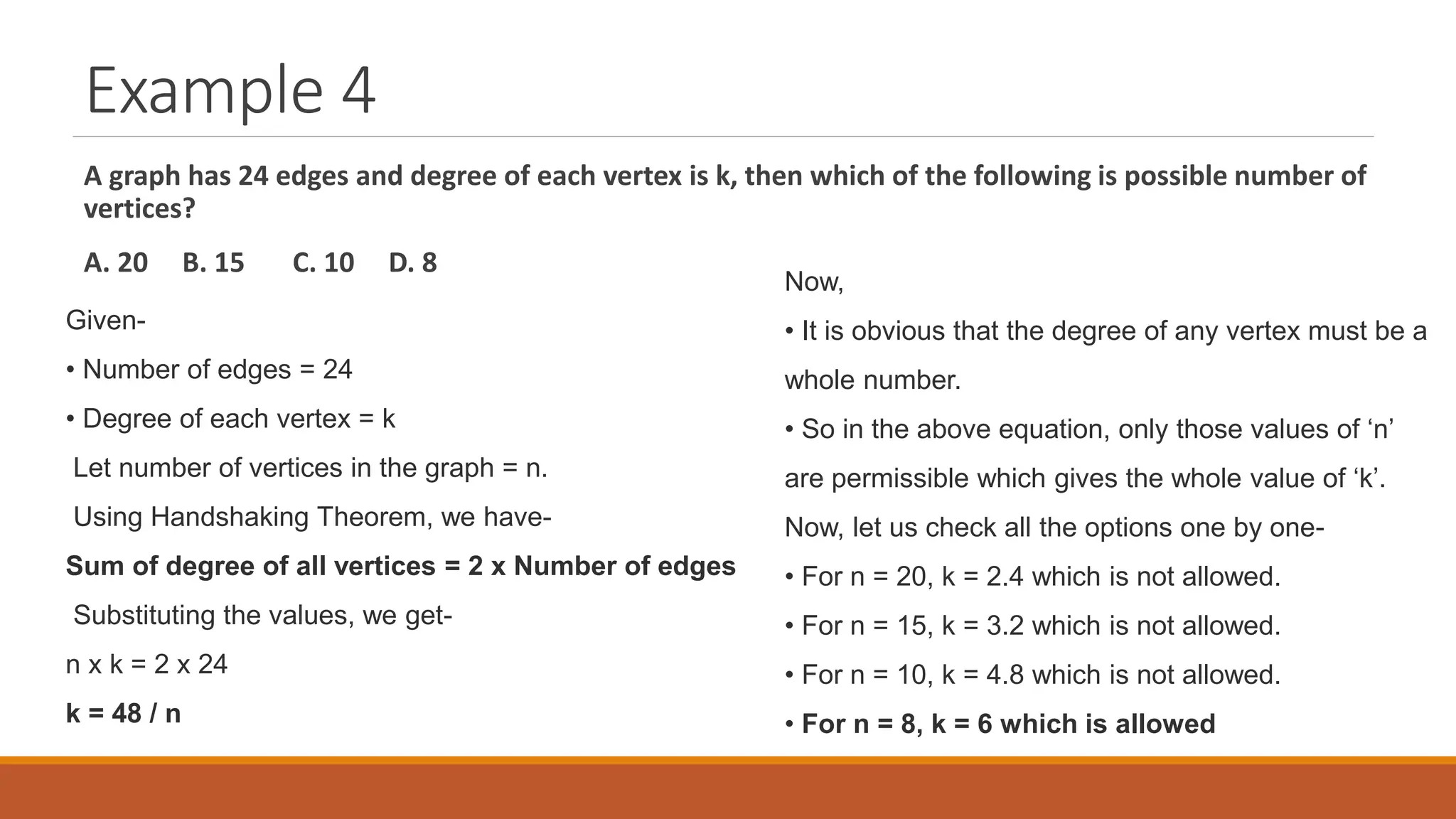 Example 4
A graph has 24 edges and degree of each vertex is k, then which of the following is possible number of
vertices?
A. 20 B. 15 C. 10 D. 8
Given-
&bull; Number of edges = 24
&bull; Degree of each vertex = k
Let number of vertices in the graph = n.
Using Handshaking Theorem, we have-
Sum of degree of all vertices = 2 x Number of edges
Substituting the values, we get-
n x k = 2 x 24
k = 48 / n
Now,
&bull; It is obvious that the degree of any vertex must be a
whole number.
&bull; So in the above equation, only those values of &lsquo;n&rsquo;
are permissible which gives the whole value of &lsquo;k&rsquo;.
Now, let us check all the options one by one-
&bull; For n = 20, k = 2.4 which is not allowed.
&bull; For n = 15, k = 3.2 which is not allowed.
&bull; For n = 10, k = 4.8 which is not allowed.
&bull; For n = 8, k = 6 which is allowed
 