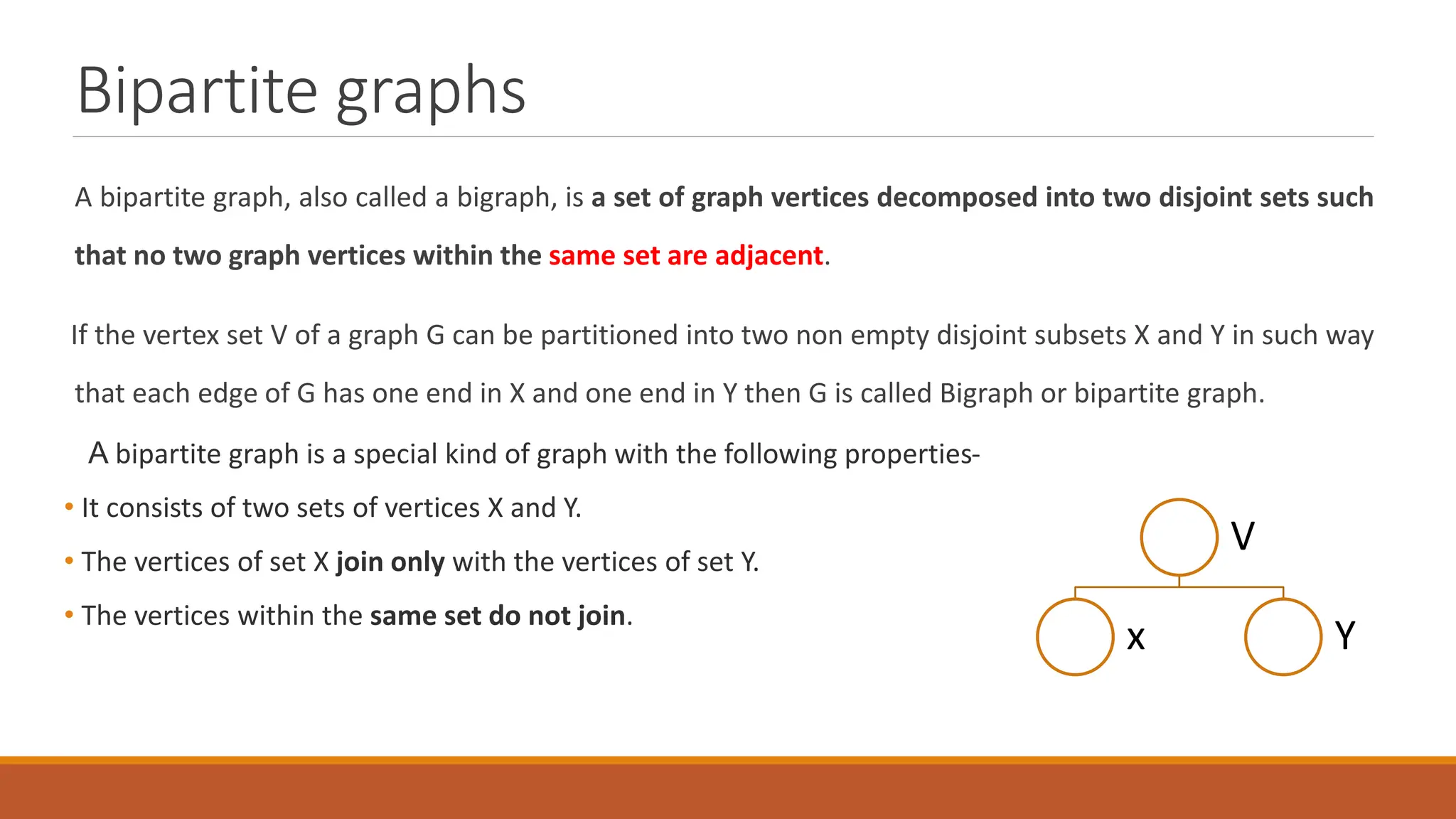 Bipartite graphs
A bipartite graph, also called a bigraph, is a set of graph vertices decomposed into two disjoint sets such
that no two graph vertices within the same set are adjacent.
If the vertex set V of a graph G can be partitioned into two non empty disjoint subsets X and Y in such way
that each edge of G has one end in X and one end in Y then G is called Bigraph or bipartite graph.
A bipartite graph is a special kind of graph with the following properties-
&bull; It consists of two sets of vertices X and Y.
&bull; The vertices of set X join only with the vertices of set Y.
&bull; The vertices within the same set do not join.
V
x Y
 