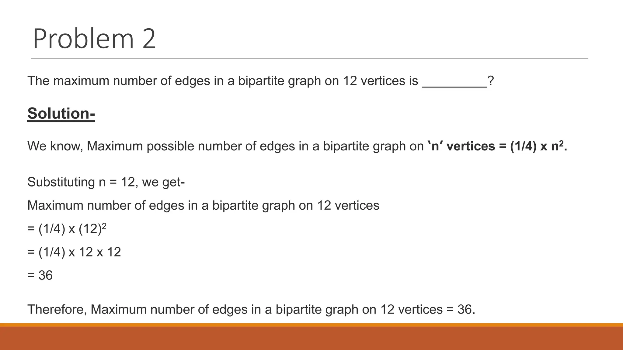 Problem 2
The maximum number of edges in a bipartite graph on 12 vertices is _________?
Solution-
We know, Maximum possible number of edges in a bipartite graph on &lsquo;n&rsquo; vertices = (1/4) x n2.
Substituting n = 12, we get-
Maximum number of edges in a bipartite graph on 12 vertices
= (1/4) x (12)2
= (1/4) x 12 x 12
= 36
Therefore, Maximum number of edges in a bipartite graph on 12 vertices = 36.
 