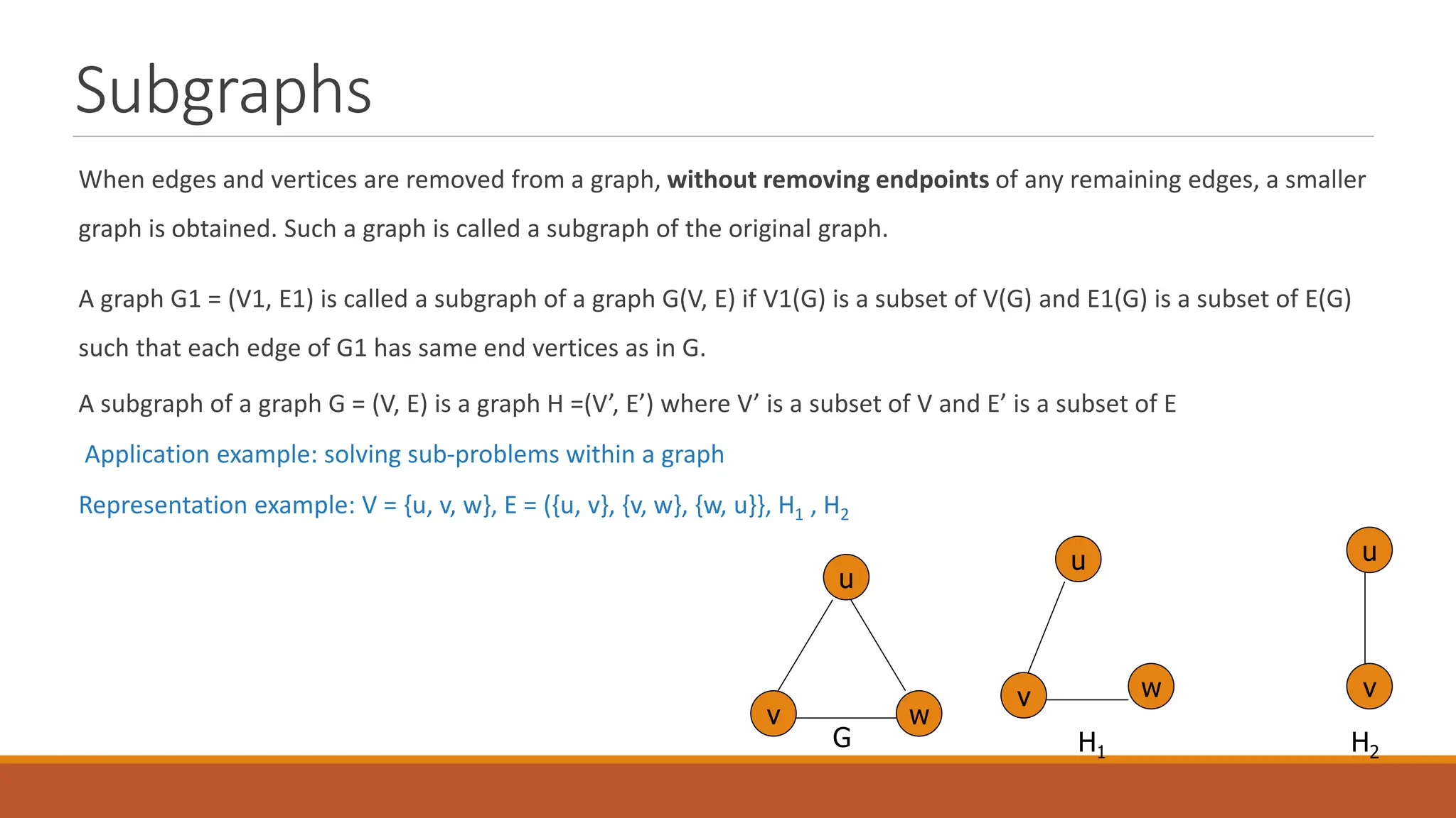 Subgraphs
When edges and vertices are removed from a graph, without removing endpoints of any remaining edges, a smaller
graph is obtained. Such a graph is called a subgraph of the original graph.
A graph G1 = (V1, E1) is called a subgraph of a graph G(V, E) if V1(G) is a subset of V(G) and E1(G) is a subset of E(G)
such that each edge of G1 has same end vertices as in G.
A subgraph of a graph G = (V, E) is a graph H =(V&rsquo;, E&rsquo;) where V&rsquo; is a subset of V and E&rsquo; is a subset of E
Application example: solving sub-problems within a graph
Representation example: V = {u, v, w}, E = ({u, v}, {v, w}, {w, u}}, H1 , H2
u
v w
u
u
w
v v
H1 H2
G
 