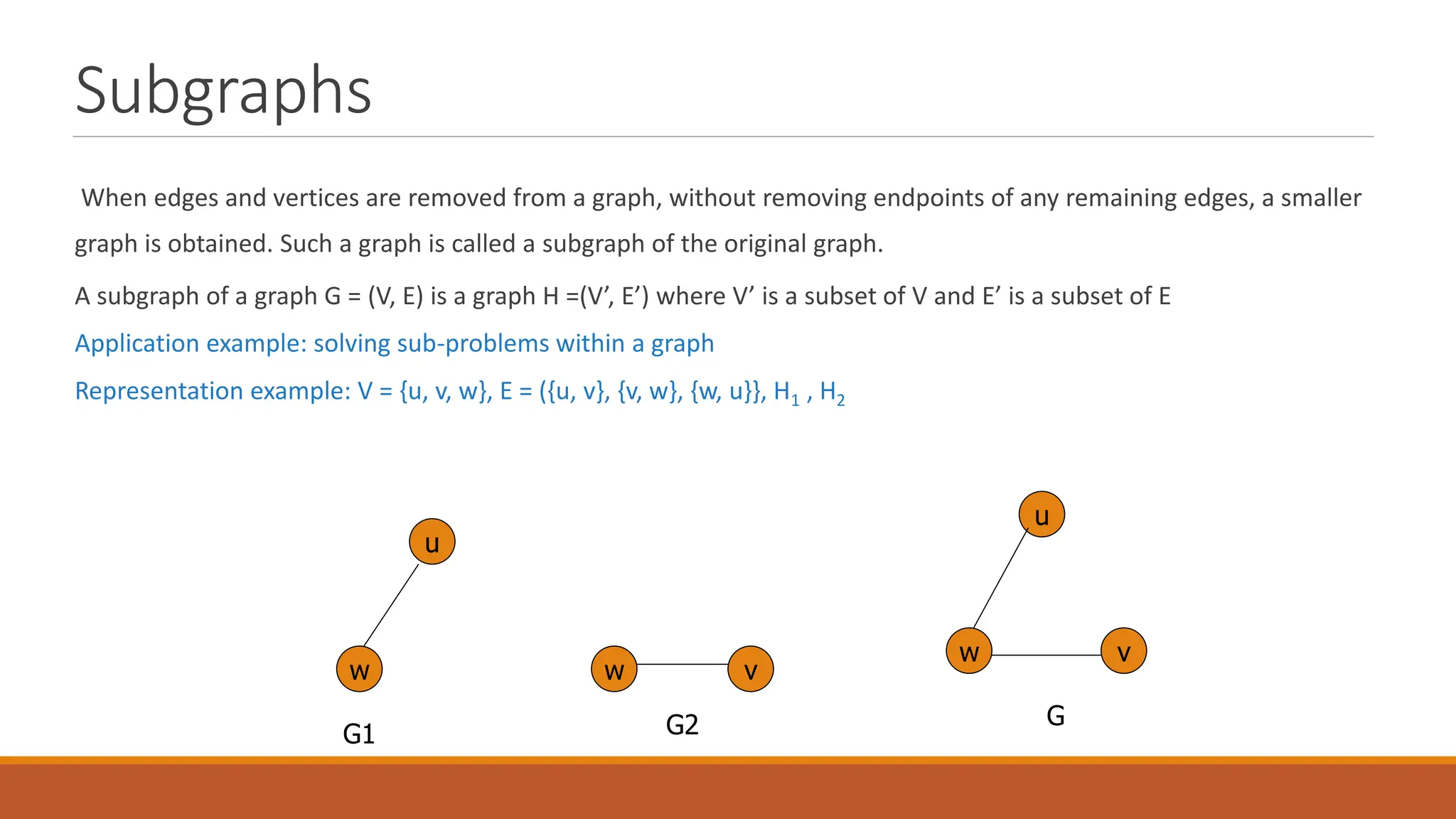 Subgraphs
When edges and vertices are removed from a graph, without removing endpoints of any remaining edges, a smaller
graph is obtained. Such a graph is called a subgraph of the original graph.
A subgraph of a graph G = (V, E) is a graph H =(V&rsquo;, E&rsquo;) where V&rsquo; is a subset of V and E&rsquo; is a subset of E
Application example: solving sub-problems within a graph
Representation example: V = {u, v, w}, E = ({u, v}, {v, w}, {w, u}}, H1 , H2
u
v
w w
v
w
u
G1 G2 G
 