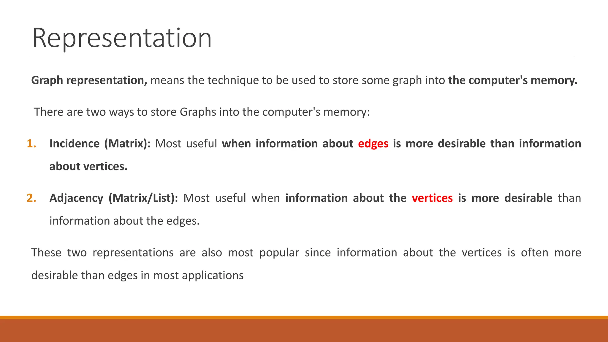 Representation
Graph representation, means the technique to be used to store some graph into the computer's memory.
There are two ways to store Graphs into the computer's memory:
1. Incidence (Matrix): Most useful when information about edges is more desirable than information
about vertices.
2. Adjacency (Matrix/List): Most useful when information about the vertices is more desirable than
information about the edges.
These two representations are also most popular since information about the vertices is often more
desirable than edges in most applications
 