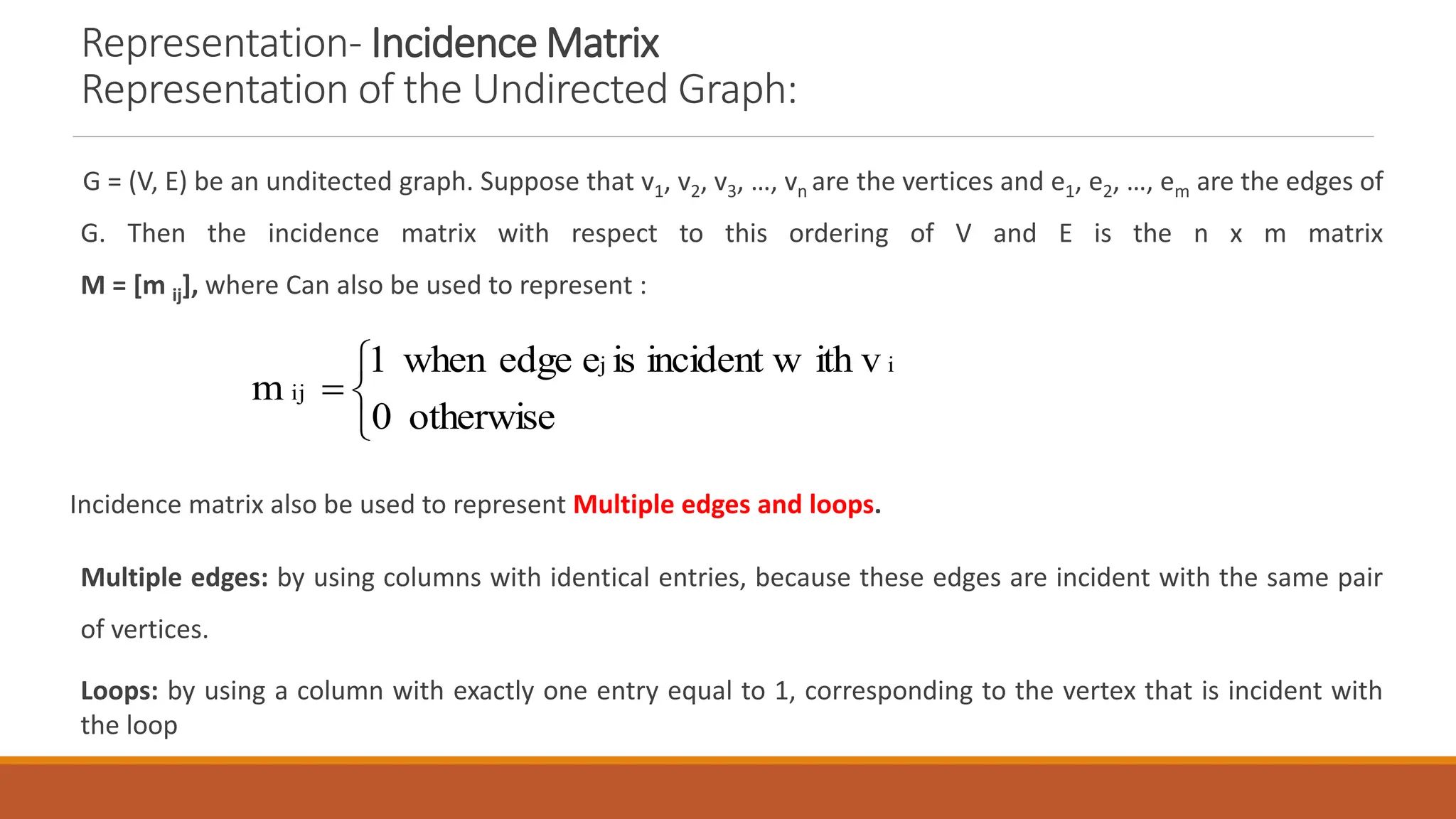 Representation- Incidence Matrix
Representation of the Undirected Graph:
G = (V, E) be an unditected graph. Suppose that v1, v2, v3, &hellip;, vn are the vertices and e1, e2, &hellip;, em are the edges of
G. Then the incidence matrix with respect to this ordering of V and E is the n x m matrix
M = [m ij], where Can also be used to represent :
Incidence matrix also be used to represent Multiple edges and loops.
Multiple edges: by using columns with identical entries, because these edges are incident with the same pair
of vertices.
Loops: by using a column with exactly one entry equal to 1, corresponding to the vertex that is incident with
the loop




otherwise
0
ith v
incident w
is
e
edge
when
1
m
i
j
ij
 