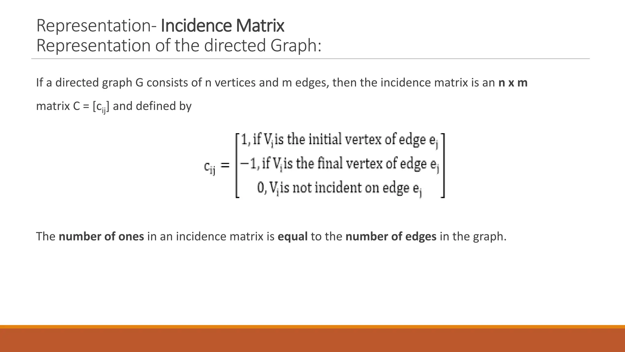 Representation- Incidence Matrix
Representation of the directed Graph:
If a directed graph G consists of n vertices and m edges, then the incidence matrix is an n x m
matrix C = [cij] and defined by
The number of ones in an incidence matrix is equal to the number of edges in the graph.
 