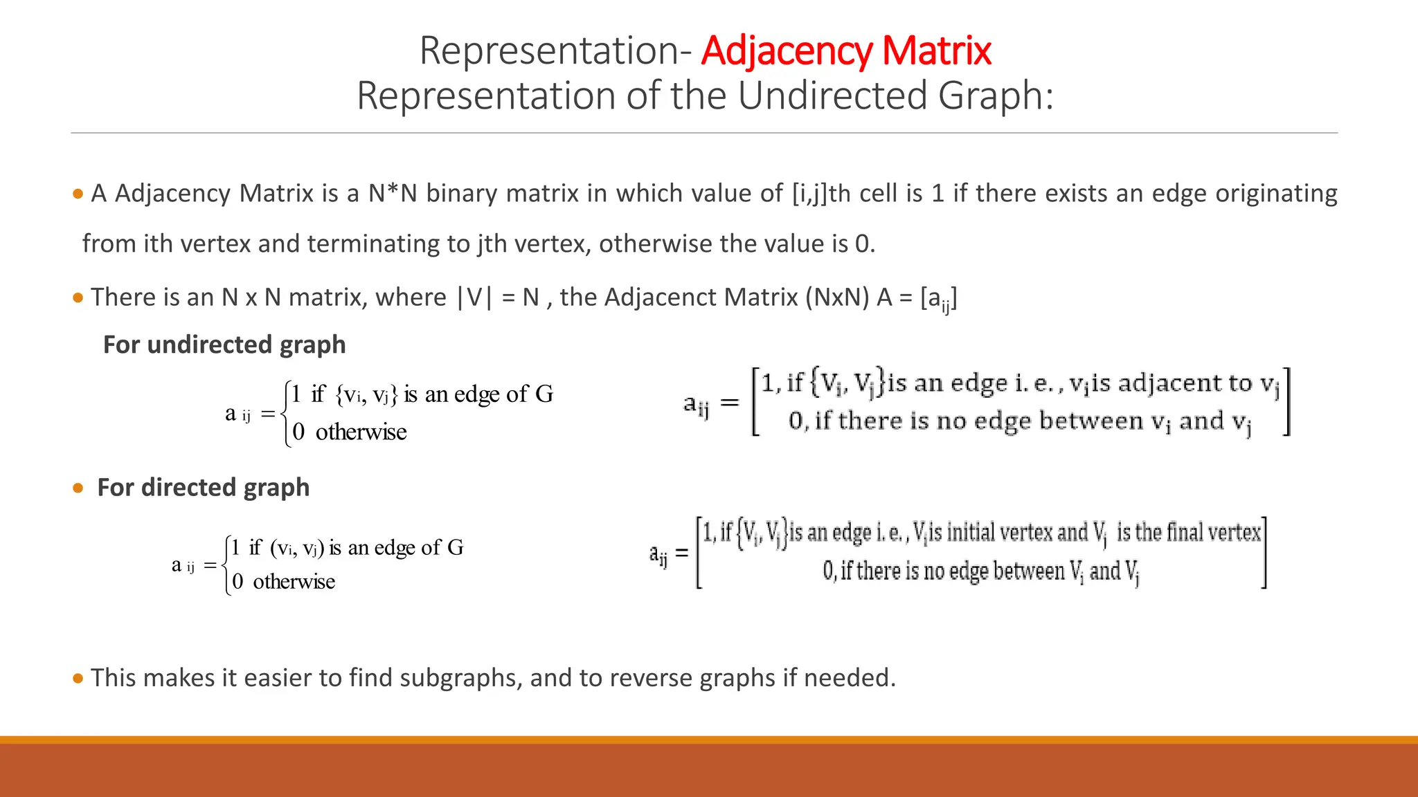 Representation- Adjacency Matrix
Representation of the Undirected Graph:
 A Adjacency Matrix is a N*N binary matrix in which value of [i,j]th cell is 1 if there exists an edge originating
from ith vertex and terminating to jth vertex, otherwise the value is 0.
 There is an N x N matrix, where |V| = N , the Adjacenct Matrix (NxN) A = [aij]
For undirected graph
 For directed graph
 This makes it easier to find subgraphs, and to reverse graphs if needed.




otherwise
0
G
of
edge
an
is
)
v
,
(v
if
1
a
j
i
ij




otherwise
0
G
of
edge
an
is
}
v
,
{v
if
1
a
j
i
ij
 