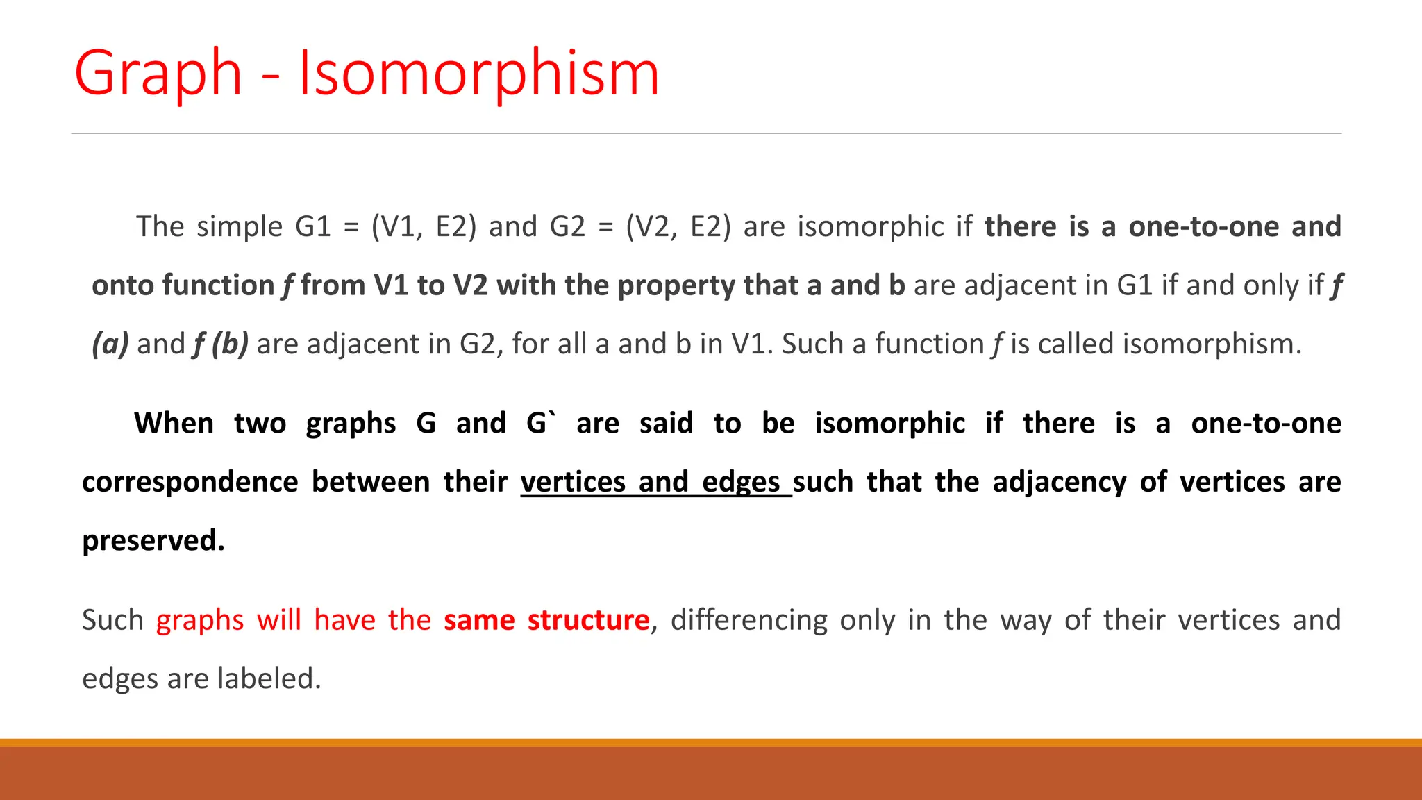 Graph - Isomorphism
The simple G1 = (V1, E2) and G2 = (V2, E2) are isomorphic if there is a one-to-one and
onto function f from V1 to V2 with the property that a and b are adjacent in G1 if and only if f
(a) and f (b) are adjacent in G2, for all a and b in V1. Such a function f is called isomorphism.
When two graphs G and G` are said to be isomorphic if there is a one-to-one
correspondence between their vertices and edges such that the adjacency of vertices are
preserved.
Such graphs will have the same structure, differencing only in the way of their vertices and
edges are labeled.
 