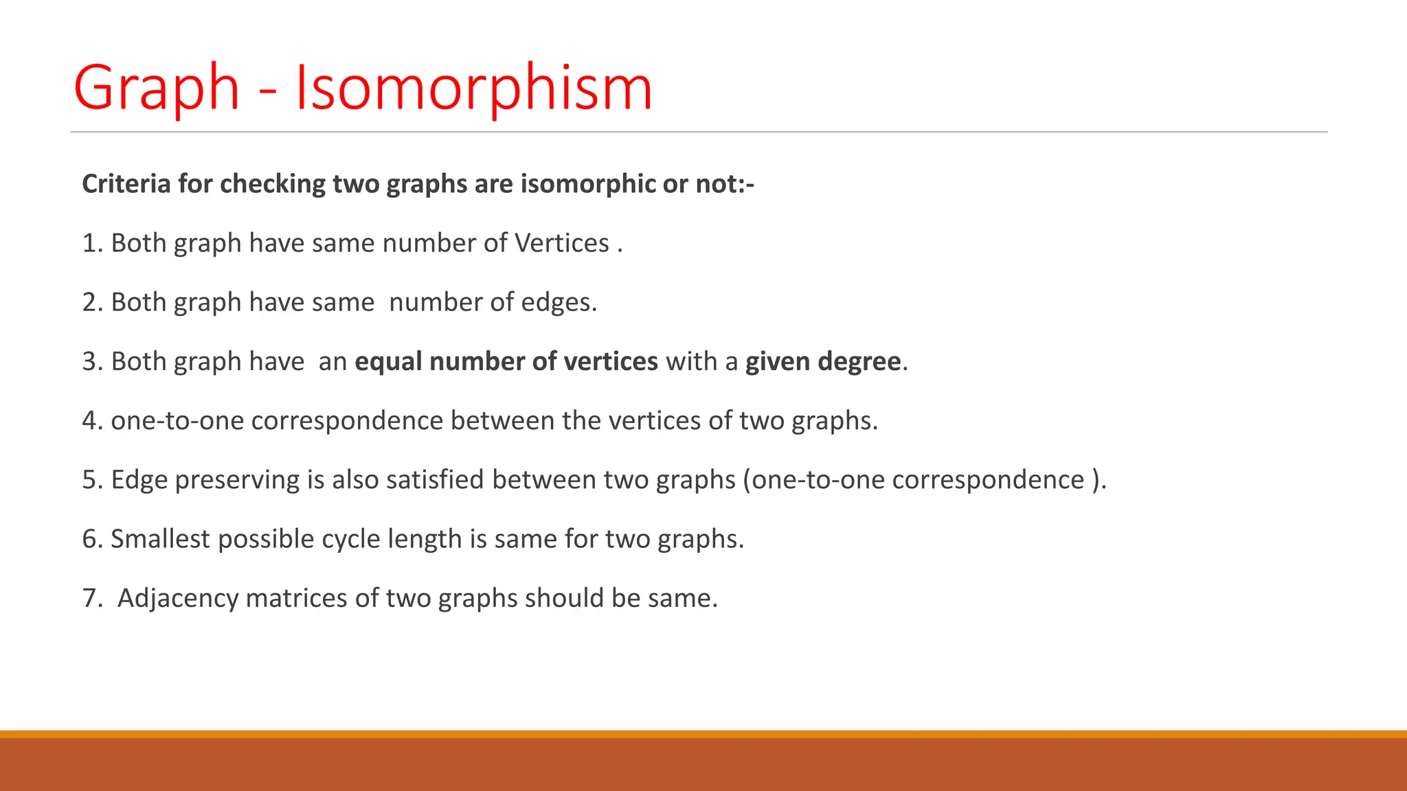 Graph - Isomorphism
Criteria for checking two graphs are isomorphic or not:-
1. Both graph have same number of Vertices .
2. Both graph have same number of edges.
3. Both graph have an equal number of vertices with a given degree.
4. one-to-one correspondence between the vertices of two graphs.
5. Edge preserving is also satisfied between two graphs (one-to-one correspondence ).
6. Smallest possible cycle length is same for two graphs.
7. Adjacency matrices of two graphs should be same.
 