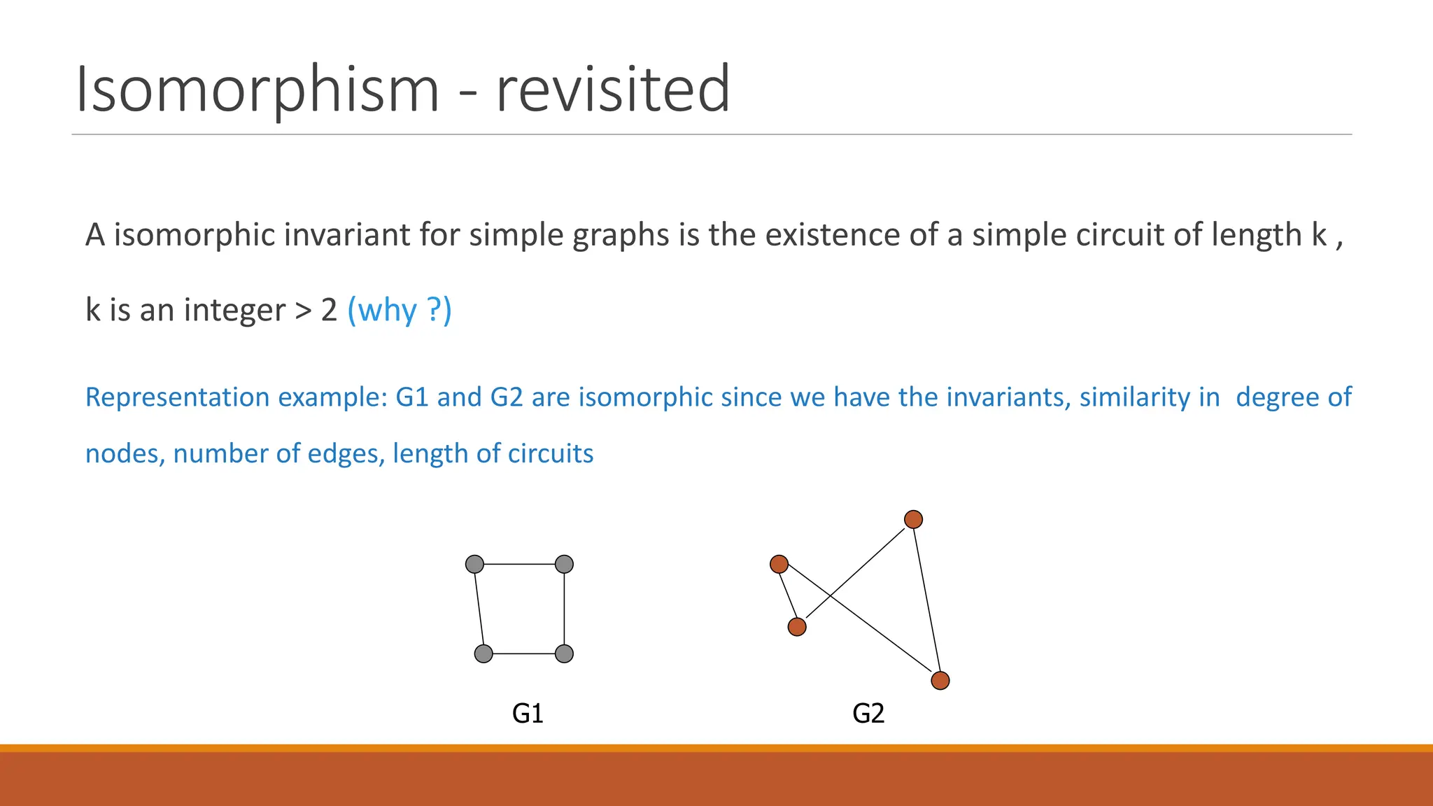Isomorphism - revisited
A isomorphic invariant for simple graphs is the existence of a simple circuit of length k ,
k is an integer > 2 (why ?)
Representation example: G1 and G2 are isomorphic since we have the invariants, similarity in degree of
nodes, number of edges, length of circuits
G1 G2
 