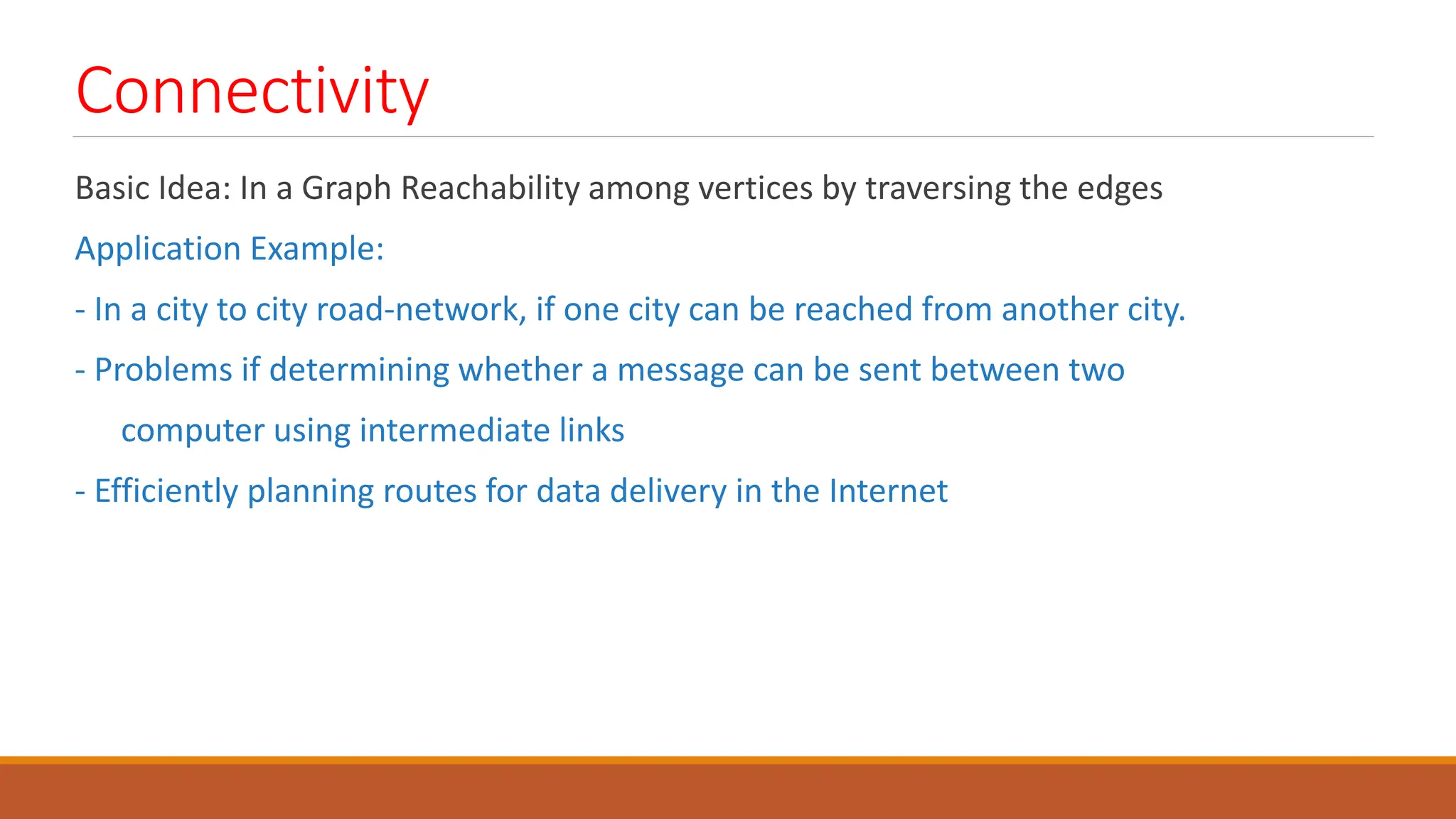 Connectivity
Basic Idea: In a Graph Reachability among vertices by traversing the edges
Application Example:
- In a city to city road-network, if one city can be reached from another city.
- Problems if determining whether a message can be sent between two
computer using intermediate links
- Efficiently planning routes for data delivery in the Internet
 