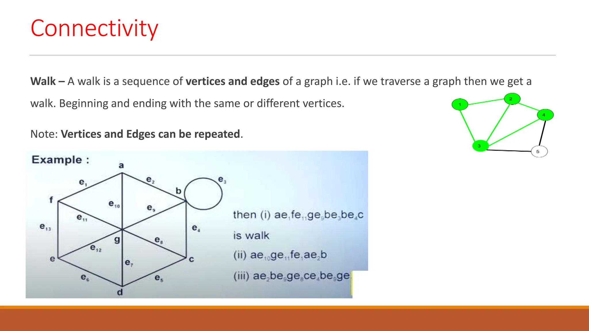 Connectivity
Walk &ndash; A walk is a sequence of vertices and edges of a graph i.e. if we traverse a graph then we get a
walk. Beginning and ending with the same or different vertices.
Note: Vertices and Edges can be repeated.
 
