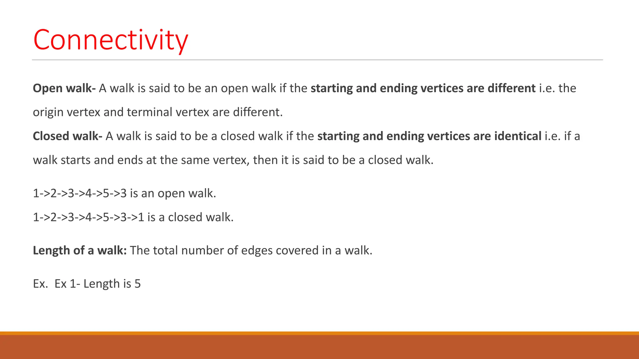 Connectivity
Open walk- A walk is said to be an open walk if the starting and ending vertices are different i.e. the
origin vertex and terminal vertex are different.
Closed walk- A walk is said to be a closed walk if the starting and ending vertices are identical i.e. if a
walk starts and ends at the same vertex, then it is said to be a closed walk.
1->2->3->4->5->3 is an open walk.
1->2->3->4->5->3->1 is a closed walk.
Length of a walk: The total number of edges covered in a walk.
Ex. Ex 1- Length is 5
 