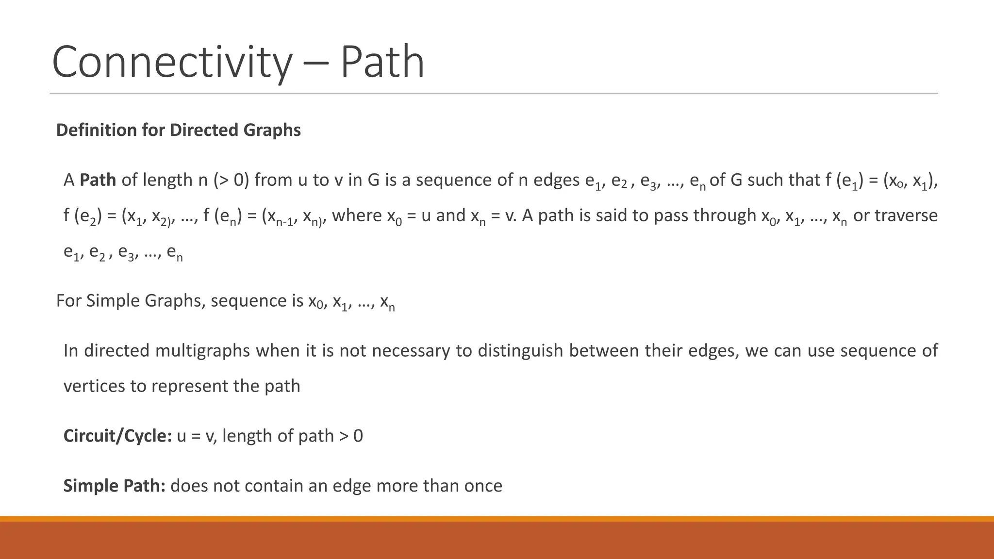 Connectivity &ndash; Path
Definition for Directed Graphs
A Path of length n (> 0) from u to v in G is a sequence of n edges e1, e2 , e3, &hellip;, en of G such that f (e1) = (xo, x1),
f (e2) = (x1, x2), &hellip;, f (en) = (xn-1, xn), where x0 = u and xn = v. A path is said to pass through x0, x1, &hellip;, xn or traverse
e1, e2 , e3, &hellip;, en
For Simple Graphs, sequence is x0, x1, &hellip;, xn
In directed multigraphs when it is not necessary to distinguish between their edges, we can use sequence of
vertices to represent the path
Circuit/Cycle: u = v, length of path > 0
Simple Path: does not contain an edge more than once
 
