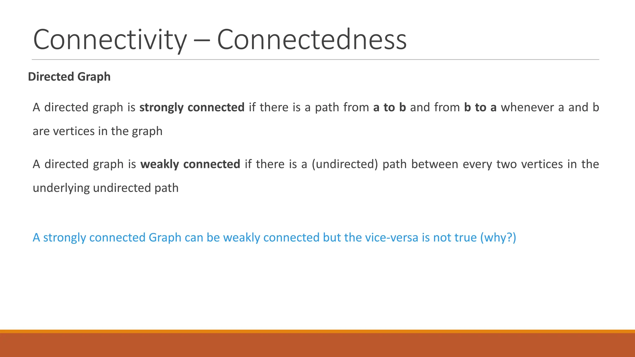 Connectivity &ndash; Connectedness
Directed Graph
A directed graph is strongly connected if there is a path from a to b and from b to a whenever a and b
are vertices in the graph
A directed graph is weakly connected if there is a (undirected) path between every two vertices in the
underlying undirected path
A strongly connected Graph can be weakly connected but the vice-versa is not true (why?)
 