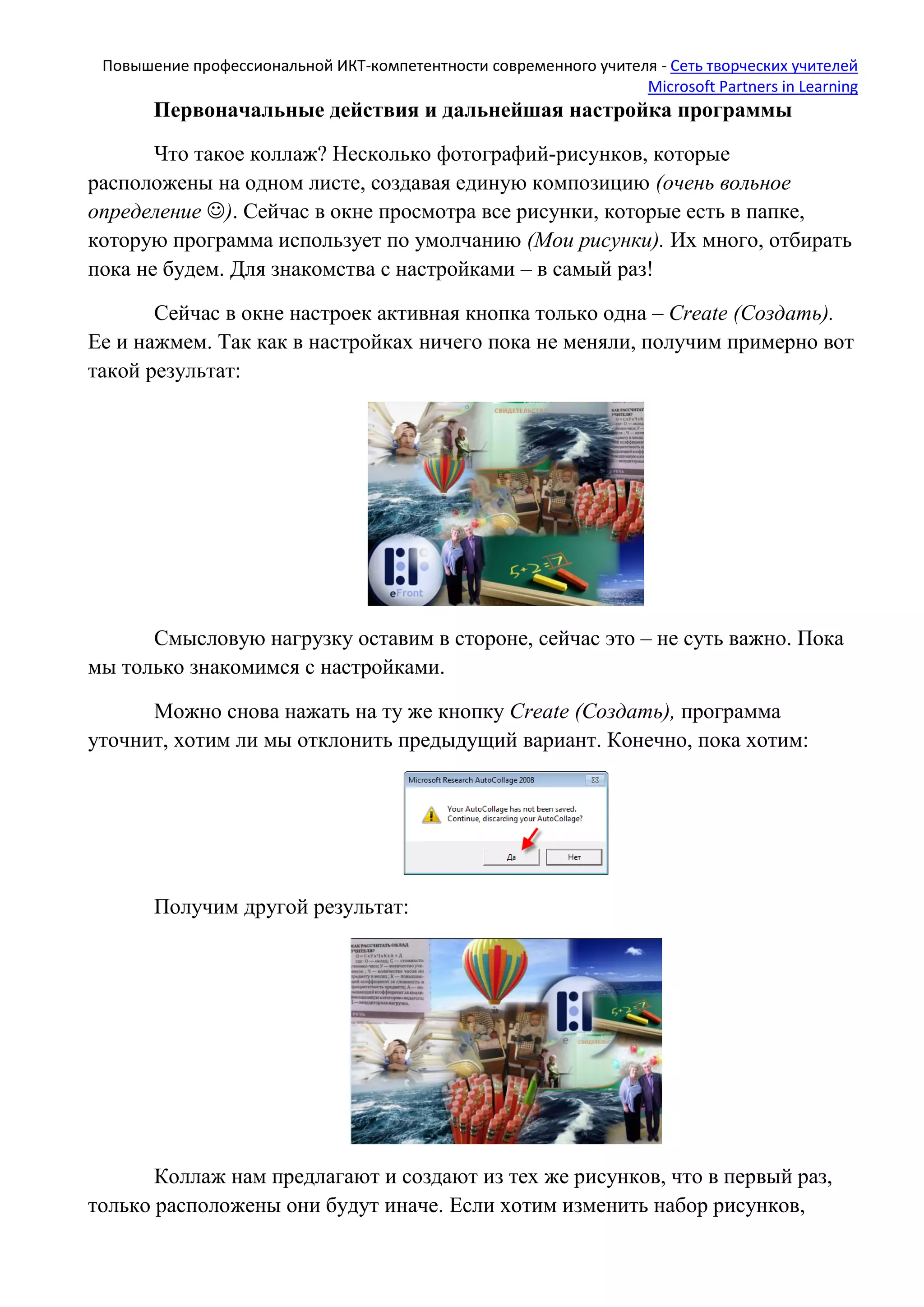 Повышение профессиональной ИКТ-компетентности современного учителя - Сеть творческих учителей
Microsoft Partners in Learning
Первоначальные действия и дальнейшая настройка программы
Что такое коллаж? Несколько фотографий-рисунков, которые
расположены на одном листе, создавая единую композицию (очень вольное
определение ). Сейчас в окне просмотра все рисунки, которые есть в папке,
которую программа использует по умолчанию (Мои рисунки). Их много, отбирать
пока не будем. Для знакомства с настройками – в самый раз!
Сейчас в окне настроек активная кнопка только одна – Create (Создать).
Ее и нажмем. Так как в настройках ничего пока не меняли, получим примерно вот
такой результат:
Смысловую нагрузку оставим в стороне, сейчас это – не суть важно. Пока
мы только знакомимся с настройками.
Можно снова нажать на ту же кнопку Create (Создать), программа
уточнит, хотим ли мы отклонить предыдущий вариант. Конечно, пока хотим:
Получим другой результат:
Коллаж нам предлагают и создают из тех же рисунков, что в первый раз,
только расположены они будут иначе. Если хотим изменить набор рисунков,
 