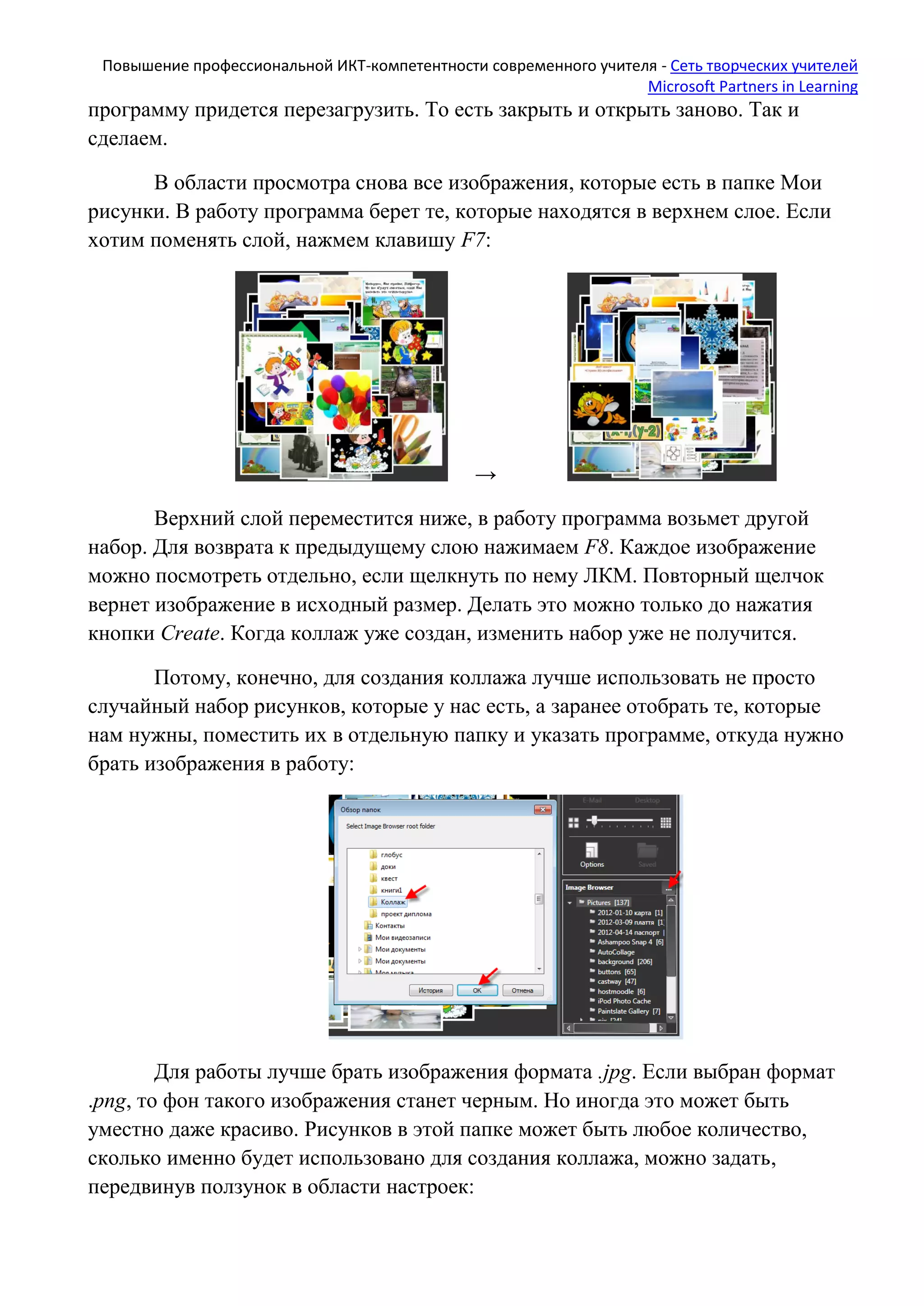 Повышение профессиональной ИКТ-компетентности современного учителя - Сеть творческих учителей
Microsoft Partners in Learning
программу придется перезагрузить. То есть закрыть и открыть заново. Так и
сделаем.
В области просмотра снова все изображения, которые есть в папке Мои
рисунки. В работу программа берет те, которые находятся в верхнем слое. Если
хотим поменять слой, нажмем клавишу F7:
→
Верхний слой переместится ниже, в работу программа возьмет другой
набор. Для возврата к предыдущему слою нажимаем F8. Каждое изображение
можно посмотреть отдельно, если щелкнуть по нему ЛКМ. Повторный щелчок
вернет изображение в исходный размер. Делать это можно только до нажатия
кнопки Create. Когда коллаж уже создан, изменить набор уже не получится.
Потому, конечно, для создания коллажа лучше использовать не просто
случайный набор рисунков, которые у нас есть, а заранее отобрать те, которые
нам нужны, поместить их в отдельную папку и указать программе, откуда нужно
брать изображения в работу:
Для работы лучше брать изображения формата .jpg. Если выбран формат
.png, то фон такого изображения станет черным. Но иногда это может быть
уместно даже красиво. Рисунков в этой папке может быть любое количество,
сколько именно будет использовано для создания коллажа, можно задать,
передвинув ползунок в области настроек:
 