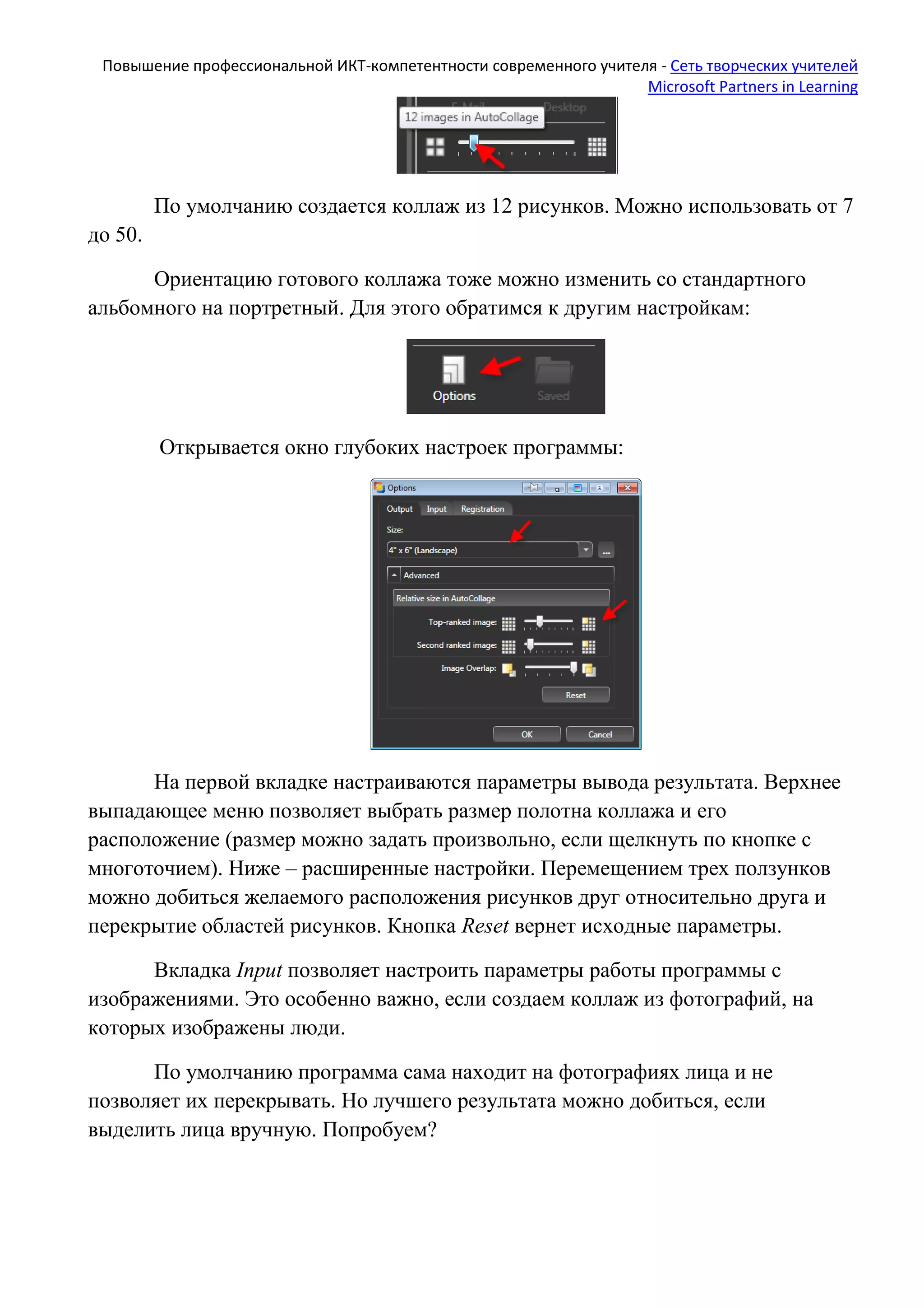 Повышение профессиональной ИКТ-компетентности современного учителя - Сеть творческих учителей
Microsoft Partners in Learning
По умолчанию создается коллаж из 12 рисунков. Можно использовать от 7
до 50.
Ориентацию готового коллажа тоже можно изменить со стандартного
альбомного на портретный. Для этого обратимся к другим настройкам:
Открывается окно глубоких настроек программы:
На первой вкладке настраиваются параметры вывода результата. Верхнее
выпадающее меню позволяет выбрать размер полотна коллажа и его
расположение (размер можно задать произвольно, если щелкнуть по кнопке с
многоточием). Ниже – расширенные настройки. Перемещением трех ползунков
можно добиться желаемого расположения рисунков друг относительно друга и
перекрытие областей рисунков. Кнопка Reset вернет исходные параметры.
Вкладка Input позволяет настроить параметры работы программы с
изображениями. Это особенно важно, если создаем коллаж из фотографий, на
которых изображены люди.
По умолчанию программа сама находит на фотографиях лица и не
позволяет их перекрывать. Но лучшего результата можно добиться, если
выделить лица вручную. Попробуем?
 