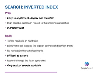 SEARCH: INVERTED INDEX
GraphAware®
Pros:
‣ Easy to implement, deploy and maintain
‣ High scalable approach related to the sharding capabilities
‣ Incredibly fast 
Cons:
‣ Tuning results is an hard task
‣ Documents are isolated (no explicit connection between them)
‣ No navigation through documents
‣ Diﬃcult to extend
‣ Issue to change the list of synonyms
‣ Only textual search available
 