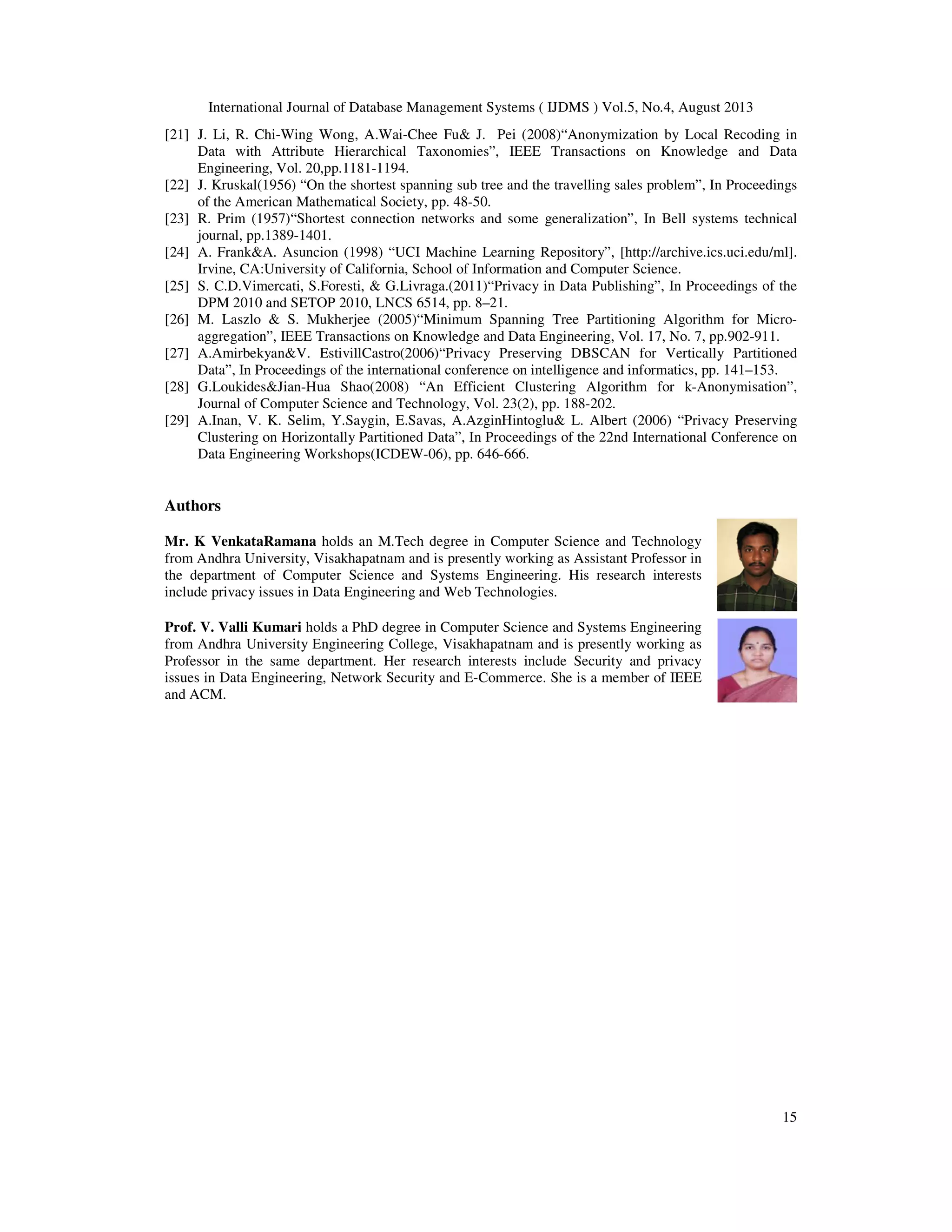 International Journal of Database Management Systems ( IJDMS ) Vol.5, No.4, August 2013 15 [21] J. Li, R. Chi-Wing Wong, A.Wai-Chee Fu& J. Pei (2008)“Anonymization by Local Recoding in Data with Attribute Hierarchical Taxonomies”, IEEE Transactions on Knowledge and Data Engineering, Vol. 20,pp.1181-1194. [22] J. Kruskal(1956) “On the shortest spanning sub tree and the travelling sales problem”, In Proceedings of the American Mathematical Society, pp. 48-50. [23] R. Prim (1957)“Shortest connection networks and some generalization”, In Bell systems technical journal, pp.1389-1401. [24] A. Frank&A. Asuncion (1998) “UCI Machine Learning Repository”, [http://archive.ics.uci.edu/ml]. Irvine, CA:University of California, School of Information and Computer Science. [25] S. C.D.Vimercati, S.Foresti, & G.Livraga.(2011)“Privacy in Data Publishing”, In Proceedings of the DPM 2010 and SETOP 2010, LNCS 6514, pp. 8–21. [26] M. Laszlo & S. Mukherjee (2005)“Minimum Spanning Tree Partitioning Algorithm for Micro- aggregation”, IEEE Transactions on Knowledge and Data Engineering, Vol. 17, No. 7, pp.902-911. [27] A.Amirbekyan&V. EstivillCastro(2006)“Privacy Preserving DBSCAN for Vertically Partitioned Data”, In Proceedings of the international conference on intelligence and informatics, pp. 141–153. [28] G.Loukides&Jian-Hua Shao(2008) “An Efficient Clustering Algorithm for k-Anonymisation”, Journal of Computer Science and Technology, Vol. 23(2), pp. 188-202. [29] A.Inan, V. K. Selim, Y.Saygin, E.Savas, A.AzginHintoglu& L. Albert (2006) “Privacy Preserving Clustering on Horizontally Partitioned Data”, In Proceedings of the 22nd International Conference on Data Engineering Workshops(ICDEW-06), pp. 646-666. Authors Mr. K VenkataRamana holds an M.Tech degree in Computer Science and Technology from Andhra University, Visakhapatnam and is presently working as Assistant Professor in the department of Computer Science and Systems Engineering. His research interests include privacy issues in Data Engineering and Web Technologies. Prof. V. Valli Kumari holds a PhD degree in Computer Science and Systems Engineering from Andhra University Engineering College, Visakhapatnam and is presently working as Professor in the same department. Her research interests include Security and privacy issues in Data Engineering, Network Security and E-Commerce. She is a member of IEEE and ACM. 