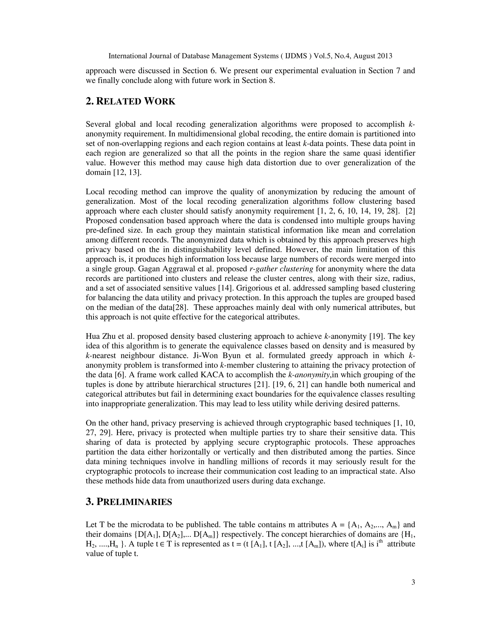 International Journal of Database Management Systems ( IJDMS ) Vol.5, No.4, August 2013 3 approach were discussed in Section 6. We present our experimental evaluation in Section 7 and we finally conclude along with future work in Section 8. 2. RELATED WORK Several global and local recoding generalization algorithms were proposed to accomplish k- anonymity requirement. In multidimensional global recoding, the entire domain is partitioned into set of non-overlapping regions and each region contains at least k-data points. These data point in each region are generalized so that all the points in the region share the same quasi identifier value. However this method may cause high data distortion due to over generalization of the domain [12, 13]. Local recoding method can improve the quality of anonymization by reducing the amount of generalization. Most of the local recoding generalization algorithms follow clustering based approach where each cluster should satisfy anonymity requirement [1, 2, 6, 10, 14, 19, 28]. [2] Proposed condensation based approach where the data is condensed into multiple groups having pre-defined size. In each group they maintain statistical information like mean and correlation among different records. The anonymized data which is obtained by this approach preserves high privacy based on the in distinguishability level defined. However, the main limitation of this approach is, it produces high information loss because large numbers of records were merged into a single group. Gagan Aggrawal et al. proposed r-gather clustering for anonymity where the data records are partitioned into clusters and release the cluster centres, along with their size, radius, and a set of associated sensitive values [14]. Grigorious et al. addressed sampling based clustering for balancing the data utility and privacy protection. In this approach the tuples are grouped based on the median of the data[28]. These approaches mainly deal with only numerical attributes, but this approach is not quite effective for the categorical attributes. Hua Zhu et al. proposed density based clustering approach to achieve k-anonymity [19]. The key idea of this algorithm is to generate the equivalence classes based on density and is measured by k-nearest neighbour distance. Ji-Won Byun et al. formulated greedy approach in which k- anonymity problem is transformed into k-member clustering to attaining the privacy protection of the data [6]. A frame work called KACA to accomplish the k-anonymity,in which grouping of the tuples is done by attribute hierarchical structures [21]. [19, 6, 21] can handle both numerical and categorical attributes but fail in determining exact boundaries for the equivalence classes resulting into inappropriate generalization. This may lead to less utility while deriving desired patterns. On the other hand, privacy preserving is achieved through cryptographic based techniques [1, 10, 27, 29]. Here, privacy is protected when multiple parties try to share their sensitive data. This sharing of data is protected by applying secure cryptographic protocols. These approaches partition the data either horizontally or vertically and then distributed among the parties. Since data mining techniques involve in handling millions of records it may seriously result for the cryptographic protocols to increase their communication cost leading to an impractical state. Also these methods hide data from unauthorized users during data exchange. 3. PRELIMINARIES Let T be the microdata to be published. The table contains m attributes A = {A1, A2,..., Am} and their domains {D[A1], D[A2],... D[Am]} respectively. The concept hierarchies of domains are {H1, H2, ....,Hn }. A tuple t ∈ T is represented as t = (t [A1], t [A2], ...,t [Am]), where t[Ai] is ith attribute value of tuple t. 