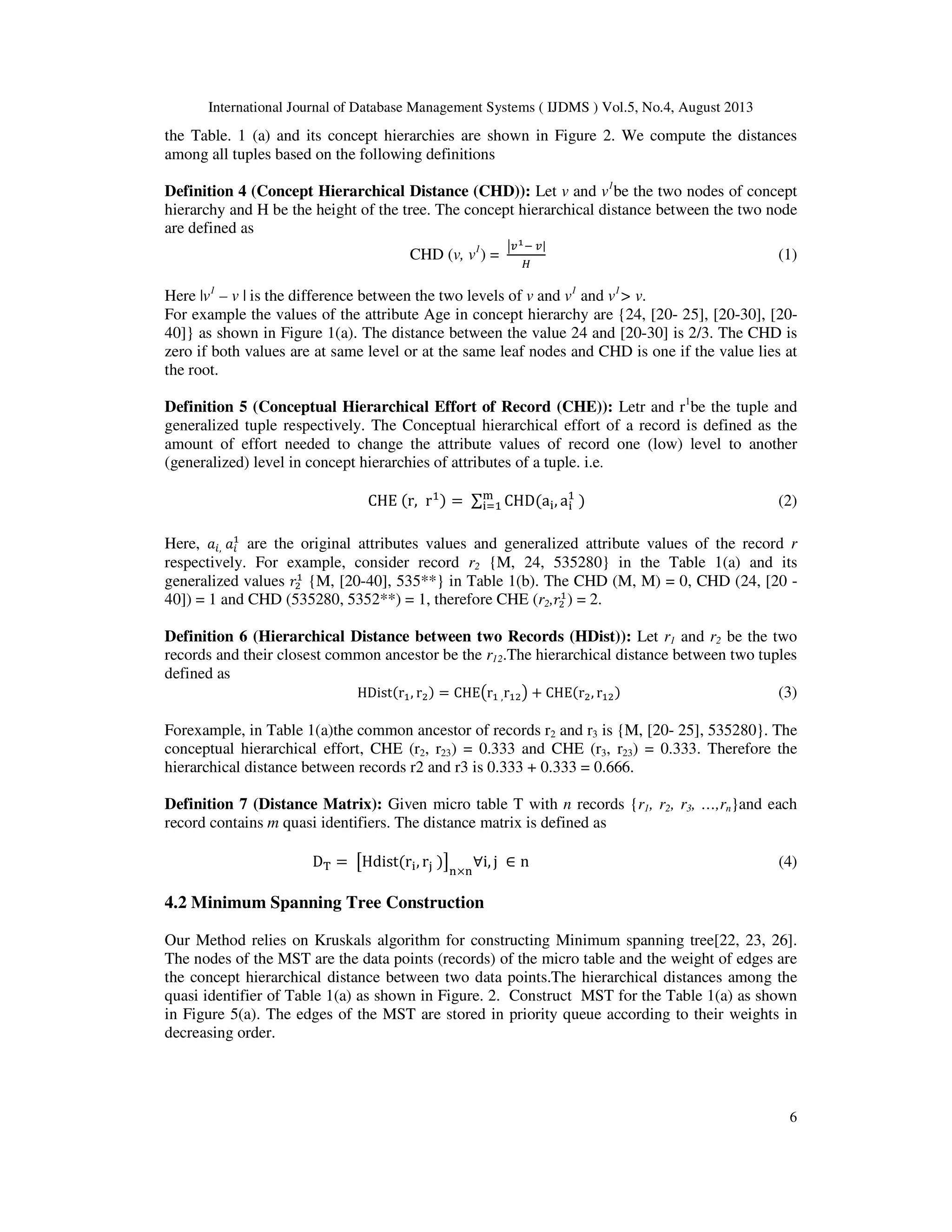 International Journal of Database Management Systems ( IJDMS ) Vol.5, No.4, August 2013 6 the Table. 1 (a) and its concept hierarchies are shown in Figure 2. We compute the distances among all tuples based on the following definitions Definition 4 (Concept Hierarchical Distance (CHD)): Let v and v1 be the two nodes of concept hierarchy and H be the height of the tree. The concept hierarchical distance between the two node are defined as CHD (v, v1 ) = ห௩భି ௩| ு (1) Here |v1 – v | is the difference between the two levels of v and v1 and v1 > v. For example the values of the attribute Age in concept hierarchy are {24, [20- 25], [20-30], [20- 40]} as shown in Figure 1(a). The distance between the value 24 and [20-30] is 2/3. The CHD is zero if both values are at same level or at the same leaf nodes and CHD is one if the value lies at the root. Definition 5 (Conceptual Hierarchical Effort of Record (CHE)): Letr and r1 be the tuple and generalized tuple respectively. The Conceptual hierarchical effort of a record is defined as the amount of effort needed to change the attribute values of record one (low) level to another (generalized) level in concept hierarchies of attributes of a tuple. i.e. CHE ሺr, rଵሻ = ∑ CHDሺa୧, a୧ ଵ ሻ୫ ୧ୀଵ (2) Here, ܽ௜, ܽ௜ ଵ are the original attributes values and generalized attribute values of the record r respectively. For example, consider record r2 {M, 24, 535280} in the Table 1(a) and its generalized values ‫ݎ‬ଶ ଵ {M, [20-40], 535**} in Table 1(b). The CHD (M, M) = 0, CHD (24, [20 - 40]) = 1 and CHD (535280, 5352**) = 1, therefore CHE (r2,‫ݎ‬ଶ ଵ ) = 2. Definition 6 (Hierarchical Distance between two Records (HDist)): Let r1 and r2 be the two records and their closest common ancestor be the r12.The hierarchical distance between two tuples defined as HDistሺrଵ, rଶሻ = CHE൫rଵ ,rଵଶ൯ + CHEሺrଶ, rଵଶሻ (3) Forexample, in Table 1(a)the common ancestor of records r2 and r3 is {M, [20- 25], 535280}. The conceptual hierarchical effort, CHE (r2, r23) = 0.333 and CHE (r3, r23) = 0.333. Therefore the hierarchical distance between records r2 and r3 is 0.333 + 0.333 = 0.666. Definition 7 (Distance Matrix): Given micro table T with n records {r1, r2, r3, …,rn}and each record contains m quasi identifiers. The distance matrix is defined as D୘ = ൣHdistሺr୧, r୨ ሻ൧ ୬×୬ ∀i, j ∈ n (4) 4.2 Minimum Spanning Tree Construction Our Method relies on Kruskals algorithm for constructing Minimum spanning tree[22, 23, 26]. The nodes of the MST are the data points (records) of the micro table and the weight of edges are the concept hierarchical distance between two data points.The hierarchical distances among the quasi identifier of Table 1(a) as shown in Figure. 2. Construct MST for the Table 1(a) as shown in Figure 5(a). The edges of the MST are stored in priority queue according to their weights in decreasing order. 