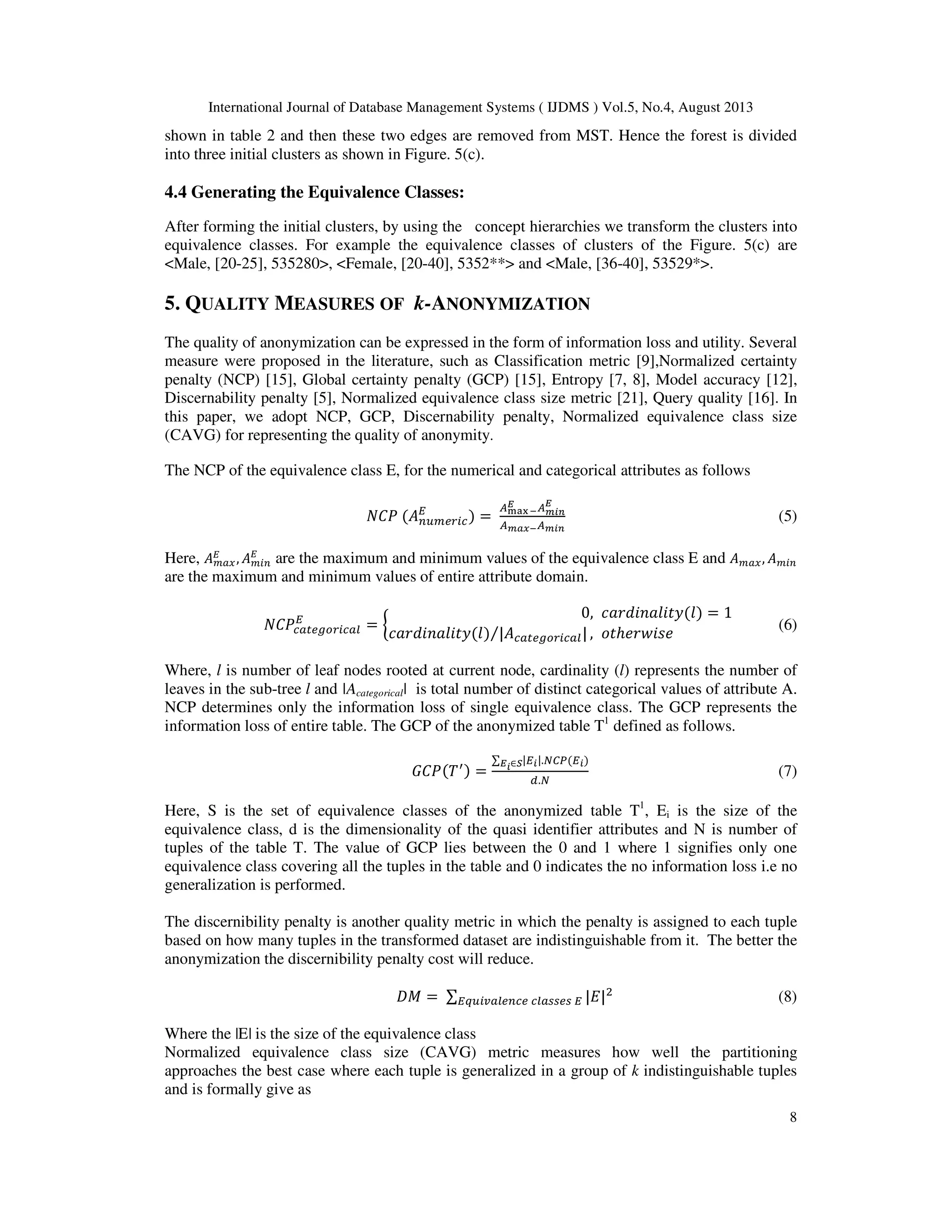 International Journal of Database Management Systems ( IJDMS ) Vol.5, No.4, August 2013 8 shown in table 2 and then these two edges are removed from MST. Hence the forest is divided into three initial clusters as shown in Figure. 5(c). 4.4 Generating the Equivalence Classes: After forming the initial clusters, by using the concept hierarchies we transform the clusters into equivalence classes. For example the equivalence classes of clusters of the Figure. 5(c) are <Male, [20-25], 535280>, <Female, [20-40], 5352**> and <Male, [36-40], 53529*>. 5. QUALITY MEASURES OF k-ANONYMIZATION The quality of anonymization can be expressed in the form of information loss and utility. Several measure were proposed in the literature, such as Classification metric [9],Normalized certainty penalty (NCP) [15], Global certainty penalty (GCP) [15], Entropy [7, 8], Model accuracy [12], Discernability penalty [5], Normalized equivalence class size metric [21], Query quality [16]. In this paper, we adopt NCP, GCP, Discernability penalty, Normalized equivalence class size (CAVG) for representing the quality of anonymity. The NCP of the equivalence class E, for the numerical and categorical attributes as follows ܰ‫ܲܥ‬ ሺ‫ܣ‬௡௨௠௘௥௜௖ ா ሻ = ஺ౣ౗౮ ష ಶ ஺೘೔೙ ಶ ஺೘ೌೣష஺೘೔೙ (5) Here, ‫ܣ‬௠௔௫ ா , ‫ܣ‬௠௜௡ ா are the maximum and minimum values of the equivalence class E and ‫ܣ‬௠௔௫, ‫ܣ‬௠௜௡ are the maximum and minimum values of entire attribute domain. ܰ‫ܲܥ‬௖௔௧௘௚௢௥௜௖௔௟ ா = ൜ 0, ܿܽ‫ݕݐ݈݅ܽ݊݅݀ݎ‬ሺ݈ሻ = 1 ܿܽ‫ݕݐ݈݅ܽ݊݅݀ݎ‬ሺ݈ሻ |‫ܣ‬௖௔௧௘௚௢௥௜௖௔௟|⁄ , ‫ݐ݋‬ℎ݁‫݁ݏ݅ݓݎ‬ (6) Where, l is number of leaf nodes rooted at current node, cardinality (l) represents the number of leaves in the sub-tree l and |Acategorical| is total number of distinct categorical values of attribute A. NCP determines only the information loss of single equivalence class. The GCP represents the information loss of entire table. The GCP of the anonymized table T1 defined as follows. ‫ܲܥܩ‬ሺܶᇱሻ = ∑ |ா೔|ಶ೔∈ೄ .ே஼௉ሺா೔ሻ ௗ.ே (7) Here, S is the set of equivalence classes of the anonymized table T1 , Ei is the size of the equivalence class, d is the dimensionality of the quasi identifier attributes and N is number of tuples of the table T. The value of GCP lies between the 0 and 1 where 1 signifies only one equivalence class covering all the tuples in the table and 0 indicates the no information loss i.e no generalization is performed. The discernibility penalty is another quality metric in which the penalty is assigned to each tuple based on how many tuples in the transformed dataset are indistinguishable from it. The better the anonymization the discernibility penalty cost will reduce. ‫ܯܦ‬ = ∑ |‫|ܧ‬ଶ ா௤௨௜௩௔௟௘௡௖௘ ௖௟௔௦௦௘௦ ா (8) Where the |E| is the size of the equivalence class Normalized equivalence class size (CAVG) metric measures how well the partitioning approaches the best case where each tuple is generalized in a group of k indistinguishable tuples and is formally give as 