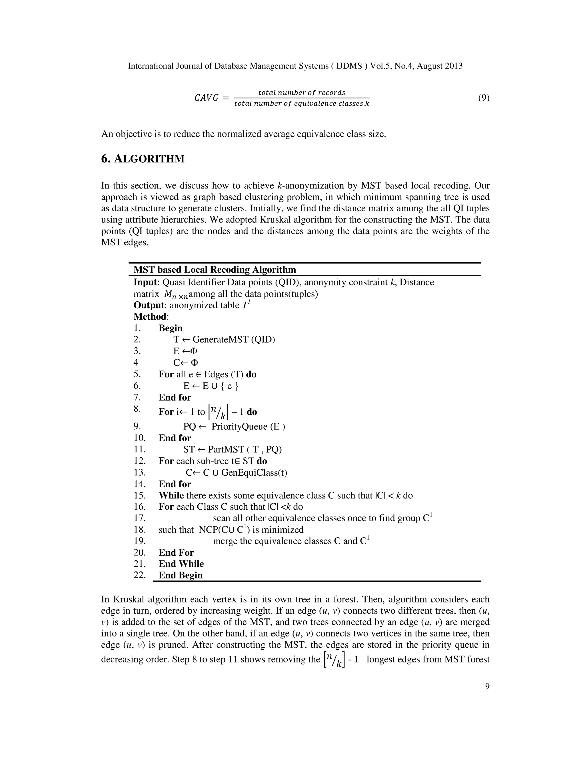International Journal of Database Management Systems ( IJDMS ) Vol.5, No.4, August 2013 9 ‫ܩܸܣܥ‬ = ௧௢௧௔௟ ௡௨௠௕௘௥ ௢௙ ௥௘௖௢௥ௗ௦ ௧௢௧௔௟ ௡௨௠௕௘௥ ௢௙ ௘௤௨௜௩௔௟௘௡௖௘ ௖௟௔௦௦௘௦.௞ (9) An objective is to reduce the normalized average equivalence class size. 6. ALGORITHM In this section, we discuss how to achieve k-anonymization by MST based local recoding. Our approach is viewed as graph based clustering problem, in which minimum spanning tree is used as data structure to generate clusters. Initially, we find the distance matrix among the all QI tuples using attribute hierarchies. We adopted Kruskal algorithm for the constructing the MST. The data points (QI tuples) are the nodes and the distances among the data points are the weights of the MST edges. MST based Local Recoding Algorithm Input: Quasi Identifier Data points (QID), anonymity constraint k, Distance matrix ‫ܯ‬௡ ×௡among all the data points(tuples) Output: anonymized table T1 Method: 1. Begin 2. T ← GenerateMST (QID) 3. E ←Φ 4 C← Φ 5. For all e ∈ Edges (T) do 6. E ← E ∪ { e } 7. End for 8. For i← 1 to ቚ݊ ݇ൗ ቚ – 1 do 9. PQ ← PriorityQueue (E ) 10. End for 11. ST ← PartMST ( T , PQ) 12. For each sub-tree t∈ ST do 13. C← C ∪ GenEquiClass(t) 14. End for 15. While there exists some equivalence class C such that |C| < k do 16. For each Class C such that |C| <k do 17. scan all other equivalence classes once to find group C1 18. such that NCP(C∪ C1 ) is minimized 19. merge the equivalence classes C and C1 20. End For 21. End While 22. End Begin In Kruskal algorithm each vertex is in its own tree in a forest. Then, algorithm considers each edge in turn, ordered by increasing weight. If an edge (u, v) connects two different trees, then (u, v) is added to the set of edges of the MST, and two trees connected by an edge (u, v) are merged into a single tree. On the other hand, if an edge (u, v) connects two vertices in the same tree, then edge (u, v) is pruned. After constructing the MST, the edges are stored in the priority queue in decreasing order. Step 8 to step 11 shows removing the ቂ݊ ݇ൗ ቃ - 1 longest edges from MST forest 