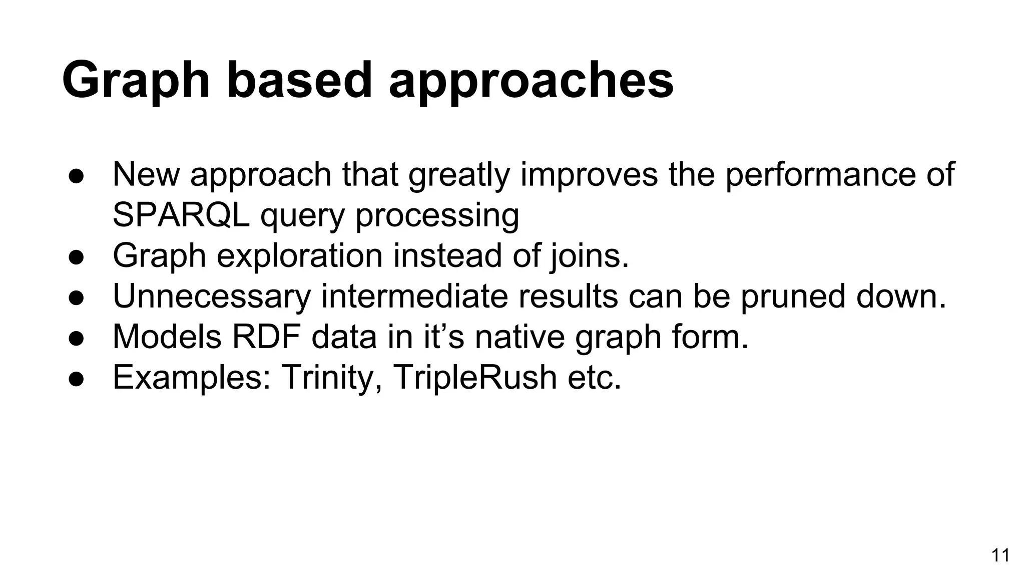 Graph based approaches ● New approach that greatly improves the performance of SPARQL query processing ● Graph exploration instead of joins. ● Unnecessary intermediate results can be pruned down. ● Models RDF data in it’s native graph form. ● Examples: Trinity, TripleRush etc. 11 