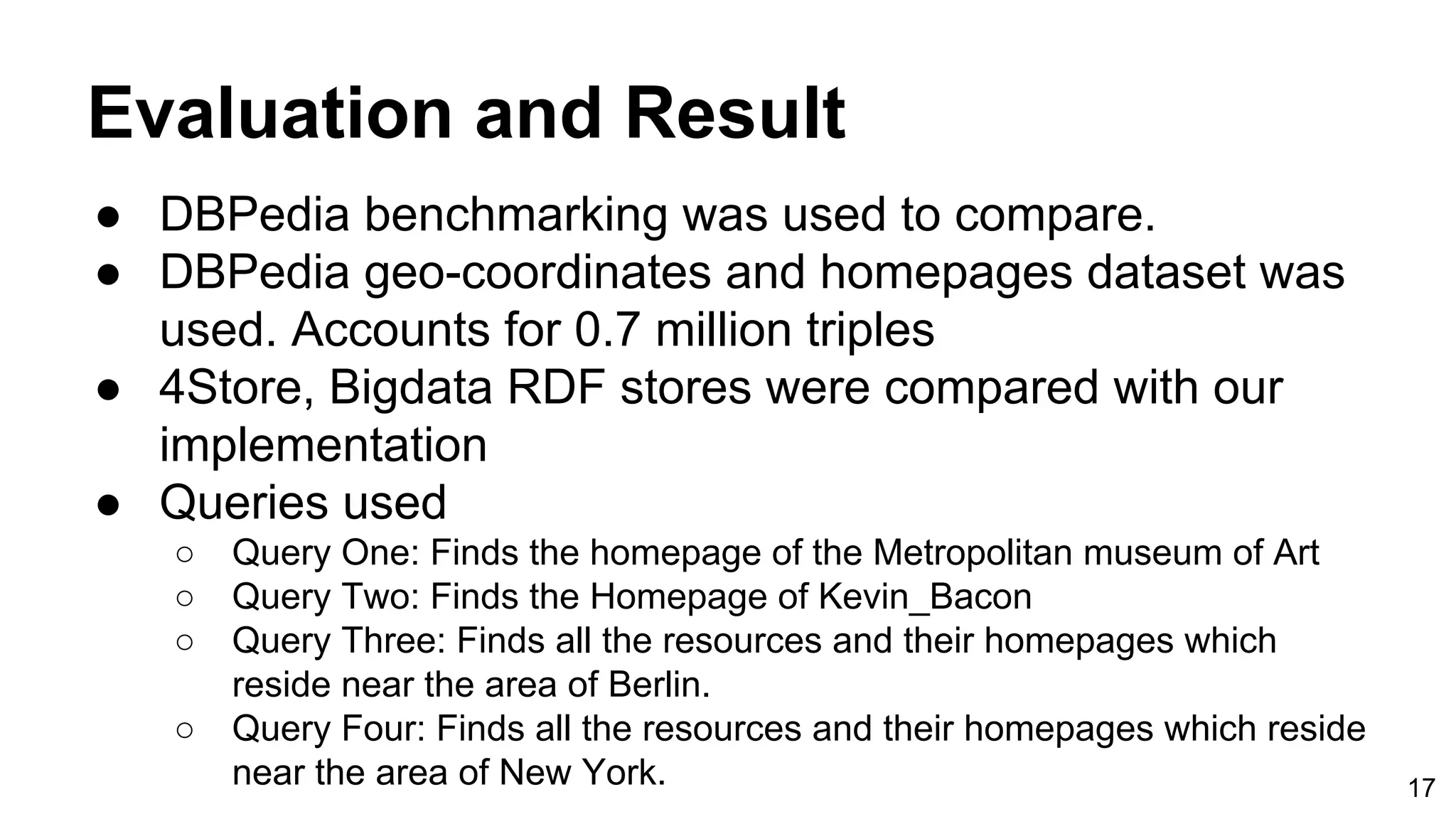 Evaluation and Result ● DBPedia benchmarking was used to compare. ● DBPedia geo-coordinates and homepages dataset was used. Accounts for 0.7 million triples ● 4Store, Bigdata RDF stores were compared with our implementation ● Queries used ○ Query One: Finds the homepage of the Metropolitan museum of Art ○ Query Two: Finds the Homepage of Kevin_Bacon ○ Query Three: Finds all the resources and their homepages which reside near the area of Berlin. ○ Query Four: Finds all the resources and their homepages which reside near the area of New York. 17 