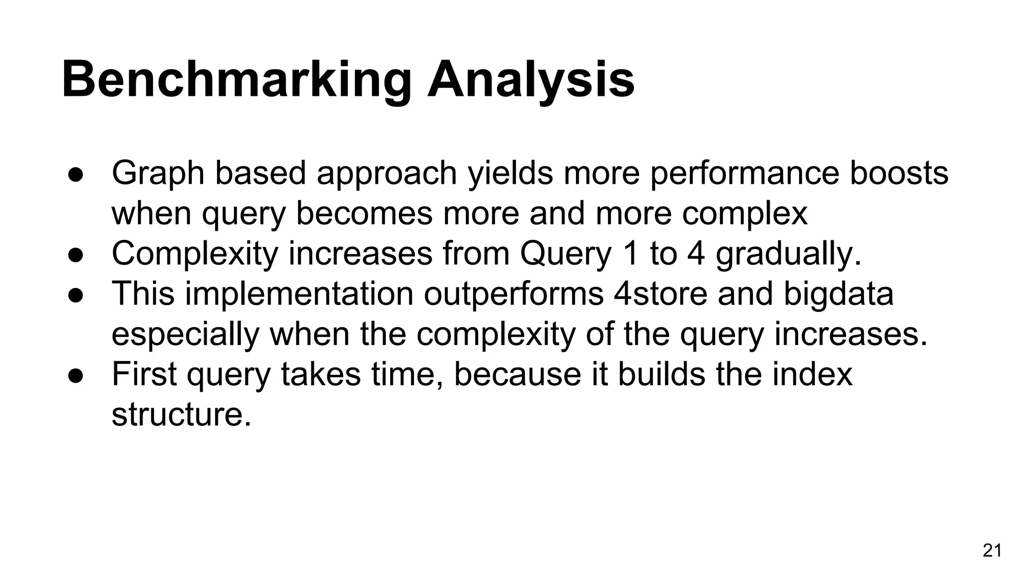 Benchmarking Analysis ● Graph based approach yields more performance boosts when query becomes more and more complex ● Complexity increases from Query 1 to 4 gradually. ● This implementation outperforms 4store and bigdata especially when the complexity of the query increases. ● First query takes time, because it builds the index structure. 21 