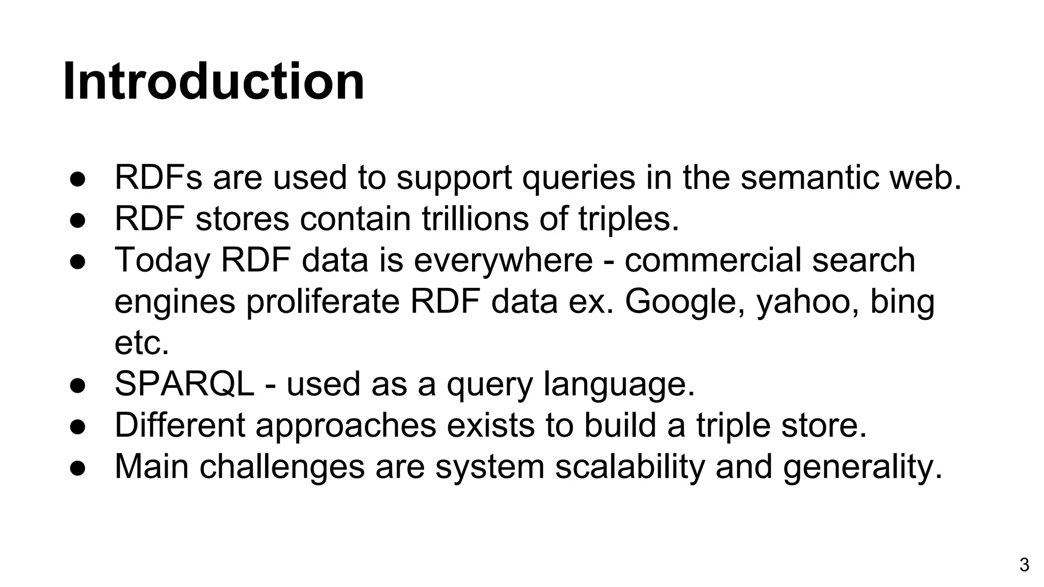 Introduction ● RDFs are used to support queries in the semantic web. ● RDF stores contain trillions of triples. ● Today RDF data is everywhere - commercial search engines proliferate RDF data ex. Google, yahoo, bing etc. ● SPARQL - used as a query language. ● Different approaches exists to build a triple store. ● Main challenges are system scalability and generality. 3 