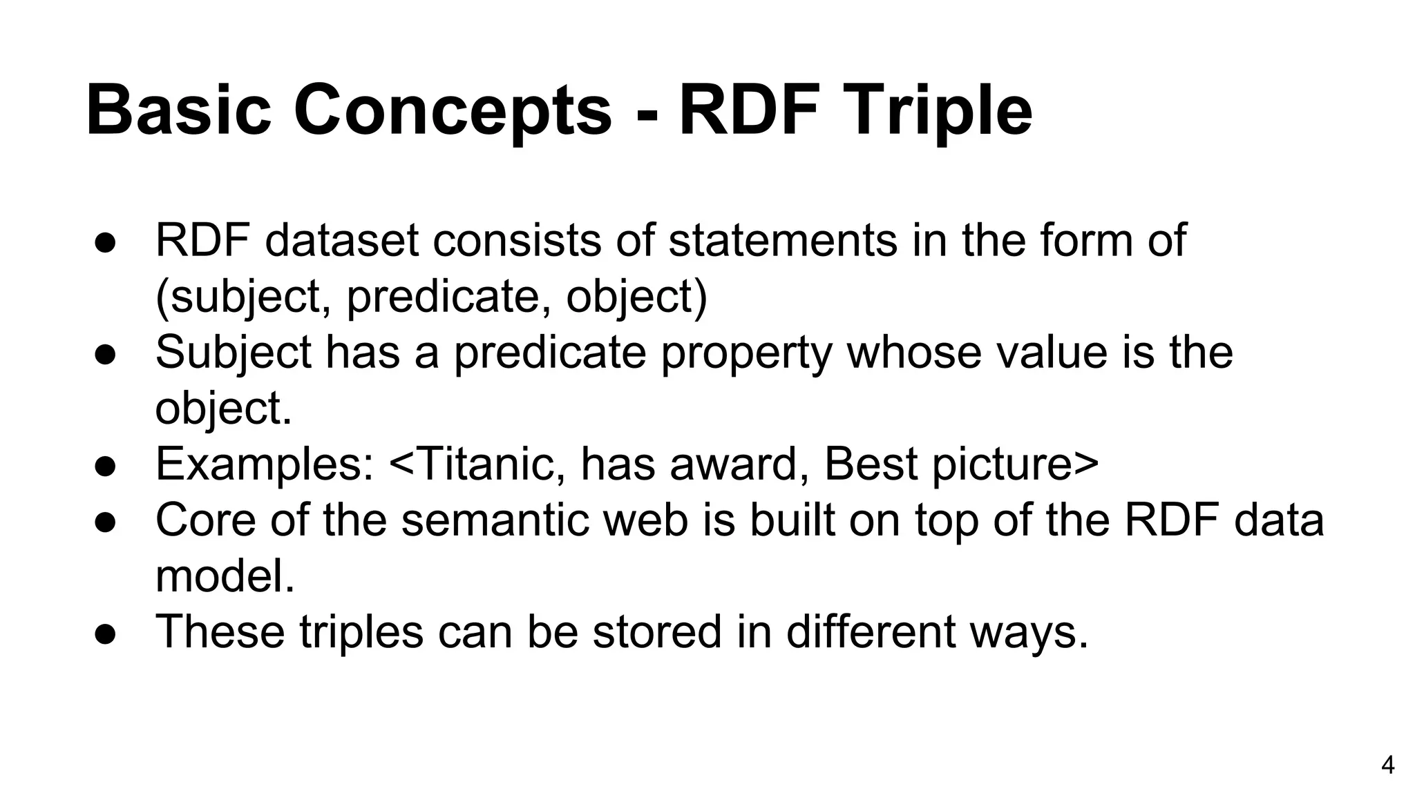 Basic Concepts - RDF Triple ● RDF dataset consists of statements in the form of (subject, predicate, object) ● Subject has a predicate property whose value is the object. ● Examples: <Titanic, has award, Best picture> ● Core of the semantic web is built on top of the RDF data model. ● These triples can be stored in different ways. 4 