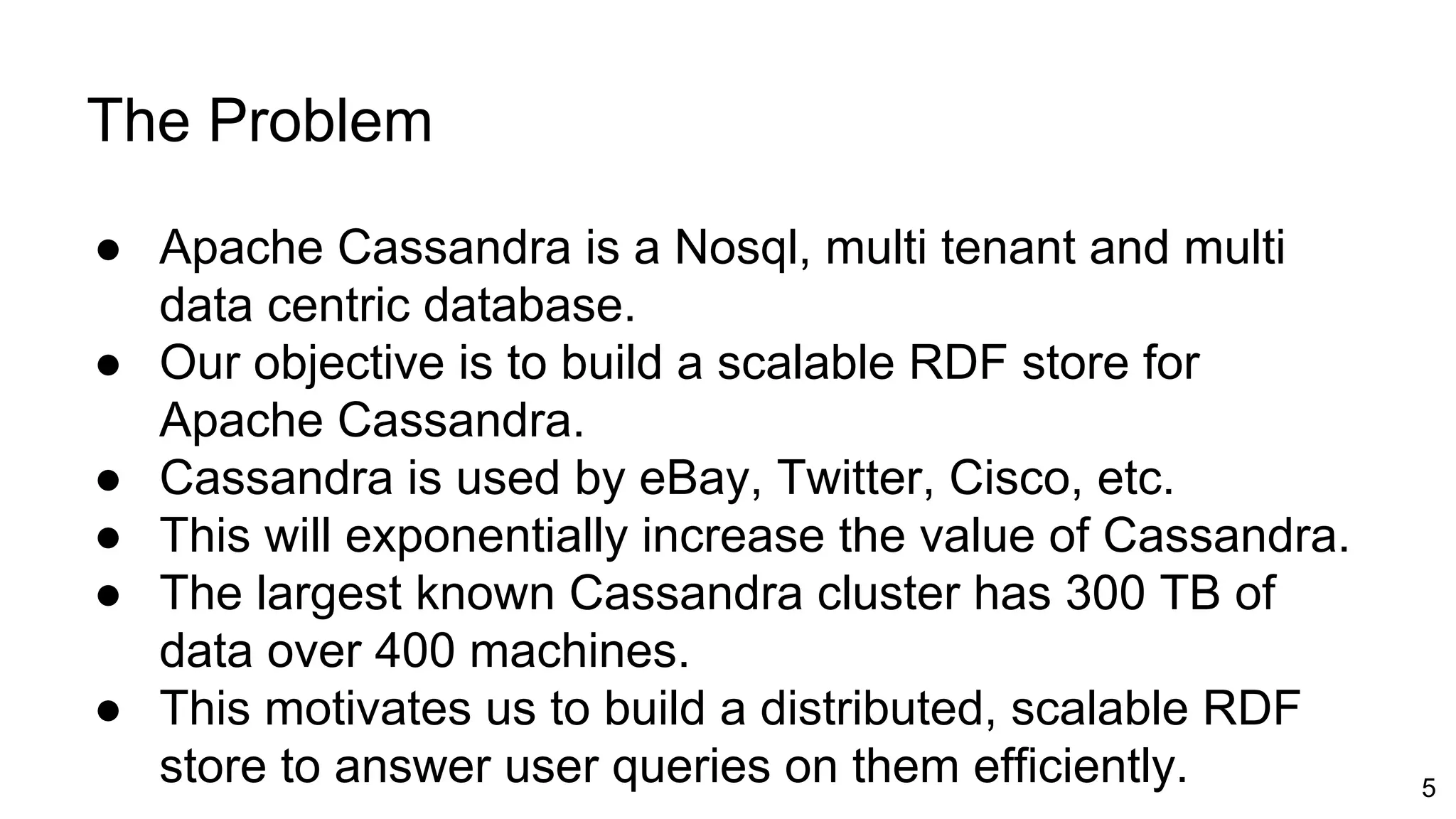 The Problem ● Apache Cassandra is a Nosql, multi tenant and multi data centric database. ● Our objective is to build a scalable RDF store for Apache Cassandra. ● Cassandra is used by eBay, Twitter, Cisco, etc. ● This will exponentially increase the value of Cassandra. ● The largest known Cassandra cluster has 300 TB of data over 400 machines. ● This motivates us to build a distributed, scalable RDF store to answer user queries on them efficiently. 5 