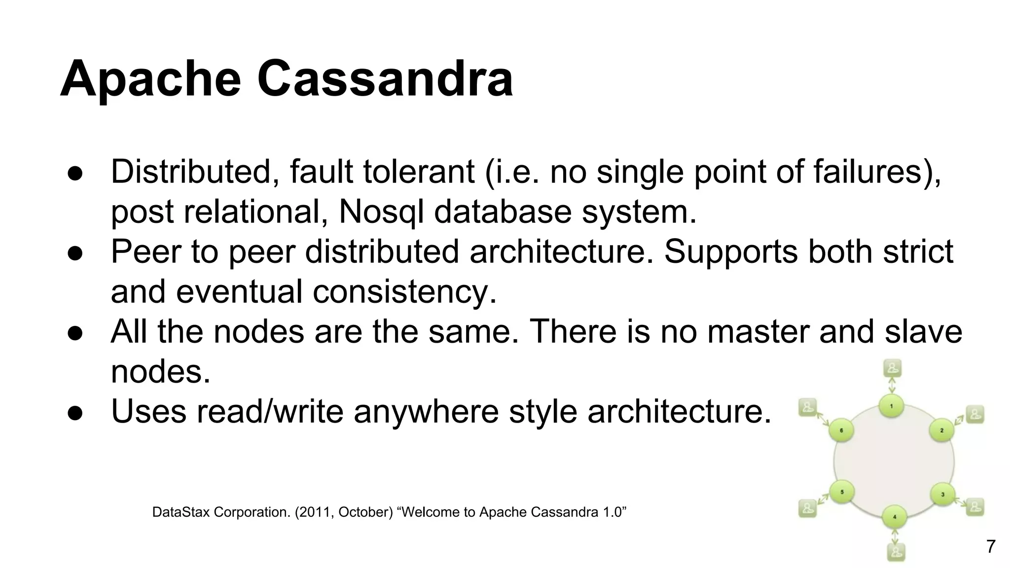 Apache Cassandra ● Distributed, fault tolerant (i.e. no single point of failures), post relational, Nosql database system. ● Peer to peer distributed architecture. Supports both strict and eventual consistency. ● All the nodes are the same. There is no master and slave nodes. ● Uses read/write anywhere style architecture. DataStax Corporation. (2011, October) “Welcome to Apache Cassandra 1.0” 7 