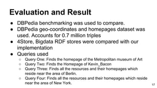 Evaluation and Result
● DBPedia benchmarking was used to compare.
● DBPedia geo-coordinates and homepages dataset was
used. Accounts for 0.7 million triples
● 4Store, Bigdata RDF stores were compared with our
implementation
● Queries used
○ Query One: Finds the homepage of the Metropolitan museum of Art
○ Query Two: Finds the Homepage of Kevin_Bacon
○ Query Three: Finds all the resources and their homepages which
reside near the area of Berlin.
○ Query Four: Finds all the resources and their homepages which reside
near the area of New York. 17
 