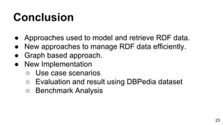 Conclusion
● Approaches used to model and retrieve RDF data.
● New approaches to manage RDF data efficiently.
● Graph based approach.
● New Implementation
○ Use case scenarios
○ Evaluation and result using DBPedia dataset
○ Benchmark Analysis
23
 