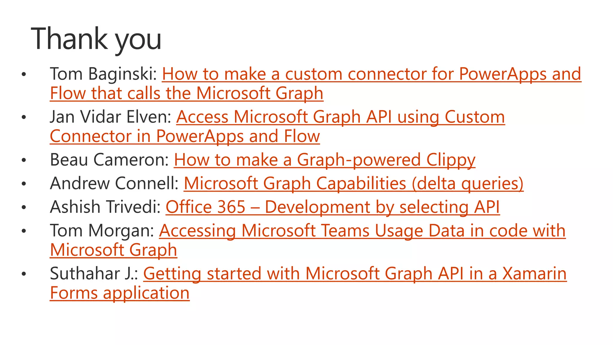 How to make a custom connector for PowerApps and
Flow that calls the Microsoft Graph
Access Microsoft Graph API using Custom
Connector in PowerApps and Flow
How to make a Graph-powered Clippy
Microsoft Graph Capabilities (delta queries)
Office 365 – Development by selecting API
Accessing Microsoft Teams Usage Data in code with
Microsoft Graph
Getting started with Microsoft Graph API in a Xamarin
Forms application
 