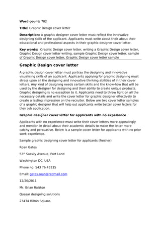 Word count: 702

Title: Graphic Design cover letter

Description: A graphic designer cover letter must reflect the innovative
designing skills of the applicant. Applicants must write about their about their
educational and professional aspects in their graphic designer cover letter.

Key words: Graphic Design cover letter, writing a Graphic Design cover letter,
Graphic Design cover letter writing, sample Graphic Design cover letter, sample
of Graphic Design cover letter, Graphic Design cover letter sample

Graphic Design cover letter
A graphic design cover letter must portray the designing and innovative
visualising skills of an applicant. Applicants applying for graphic designing must
stress upon all the designing and innovative thinking abilities of in their cover
letters. Any kind of designing needs certain skills and the know-how that will be
used by the designer for designing and their ability to create unique products.
Graphic designing is no exception to it. Applicants need to throw light on all the
necessary details and write the cover letter for graphic designer effectively to
create a lasting impression on the recruiter. Below are two cover letter samples
of a graphic designer that will help out applicants write better cover letters for
their job application.

Graphic designer cover letter for applicants with no experience

Applicants with no experience must write their cover letters more appealingly
and mention in detail about their academic details to make the letter more
catchy and persuasive. Below is a sample cover letter for applicants with no prior
work experience.

Sample graphic designing cover letter for applicants (fresher)

Roan Gates

53rd Sassily Avenue, Port Land

Washington DC, USA

Phone no: 543 76 45235

Email: gates.roan@redmail.com

12/20/2011

Mr. Brian Ralston

Quasar designing solutions

23434 Hilton Square,
 
