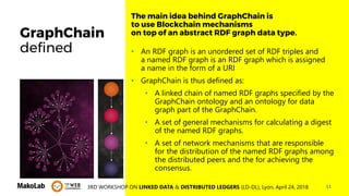 113RD WORKSHOP ON LINKED DATA & DISTRIBUTED LEDGERS (LD-DL), Lyon, April 24, 2018
GraphChain
defined • An RDF graph is an unordered set of RDF triples and
a named RDF graph is an RDF graph which is assigned
a name in the form of a URI
• GraphChain is thus defined as:
• A linked chain of named RDF graphs specified by the
GraphChain ontology and an ontology for data
graph part of the GraphChain.
• A set of general mechanisms for calculating a digest
of the named RDF graphs.
• A set of network mechanisms that are responsible
for the distribution of the named RDF graphs among
the distributed peers and the for achieving the
consensus.
The main idea behind GraphChain is
to use Blockchain mechanisms
on top of an abstract RDF graph data type.
 